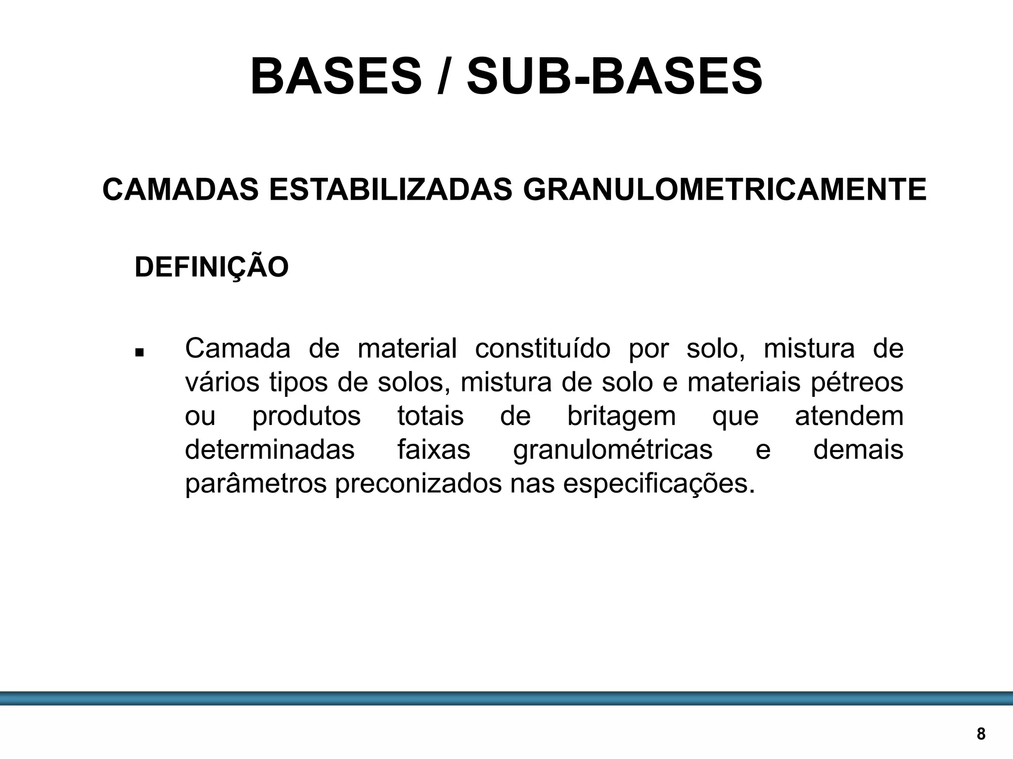 BASES E SUB-BASES / 8
DEFINIÇÃO
 Camada de material constituído por solo, mistura de
vários tipos de solos, mistura de solo e materiais pétreos
ou produtos totais de britagem que atendem
determinadas faixas granulométricas e demais
parâmetros preconizados nas especificações.
BASES / SUB-BASES
CAMADAS ESTABILIZADAS GRANULOMETRICAMENTE
 