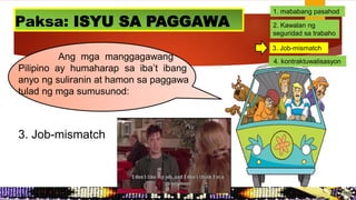 Ang mga manggagawang
Pilipino ay humaharap sa iba’t ibang
anyo ng suliranin at hamon sa paggawa
tulad ng mga sumusunod:
Paksa: ISYU SA PAGGAWA
3. Job-mismatch
1. mababang pasahod
2. Kawalan ng
seguridad sa trabaho
3. Job-mismatch
4. kontraktuwalisasyon
 