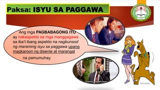 Ang mga PAGBABAGONG ITO
ay nakaapekto sa mga manggagawa
sa iba’t ibang aspekto na nagbunsod
ng maraming isyu sa paggawa upang
magkaroon ng disente at marangal
na pamumuhay.
Paksa: ISYU SA PAGGAWA
 