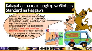 Kakayahan na makaangkop sa Globally
Standard na Paggawa
Bunsod ng tumataas na demand
para sa GLOBALLY STANDARD
na paggawa upang makatugon sa
mga kasanayang ito,
isinasakatuparan sa panibagong
kurikulum ang pagdaragdag ng
dalawang taon sa basic education
ng mga mag-aaral na tinatawag na
SENIOR HIGH SCHOOL.
 
