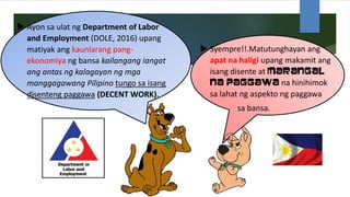  Ayon sa ulat ng Department of Labor
and Employment (DOLE, 2016) upang
matiyak ang kaunlarang pang-
ekonomiya ng bansa kailangang iangat
ang antas ng kalagayan ng mga
manggagawang Pilipino tungo sa isang
disenteng paggawa (DECENT WORK).
 Syempre!!.Matutunghayan ang
apat na haligi upang makamit ang
isang disente at marangal
na paggawa na hinihimok
sa lahat ng aspekto ng paggawa
sa bansa.
 