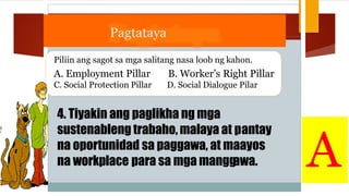 Pagtataya
Piliin ang sagot sa mga salitang nasa loob ng kahon.
A. Employment Pillar
C. Social Protection Pillar
B. Worker’s Right Pillar
D. Social Dialogue Pilar
4. Tiyakin ang paglikha ng mga
sustenableng trabaho, malaya at p
na oportunidad sa paggawa, at m
na workplace para sa mga mangg
antay
aayos
awa. A
 