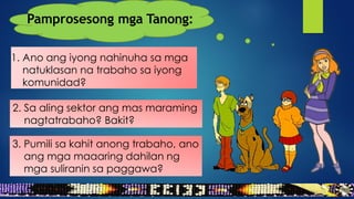 1. Ano ang iyong nahinuha sa mga
natuklasan na trabaho sa iyong
komunidad?
2. Sa aling sektor ang mas maraming
nagtatrabaho? Bakit?
Pamprosesong mga Tanong:
3. Pumili sa kahit anong trabaho, ano
ang mga maaaring dahilan ng
mga suliranin sa paggawa?
 