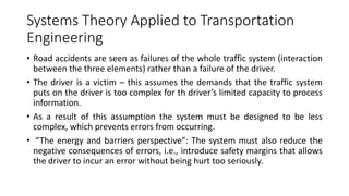 Systems Theory Applied to Transportation
Engineering
• Road accidents are seen as failures of the whole traffic system (interaction
between the three elements) rather than a failure of the driver.
• The driver is a victim – this assumes the demands that the traffic system
puts on the driver is too complex for th driver’s limited capacity to process
information.
• As a result of this assumption the system must be designed to be less
complex, which prevents errors from occurring.
• “The energy and barriers perspective”: The system must also reduce the
negative consequences of errors, i.e., introduce safety margins that allows
the driver to incur an error without being hurt too seriously.
 