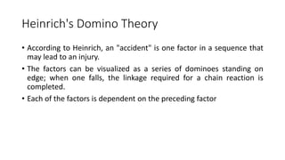 Heinrich's Domino Theory
• According to Heinrich, an "accident" is one factor in a sequence that
may lead to an injury.
• The factors can be visualized as a series of dominoes standing on
edge; when one falls, the linkage required for a chain reaction is
completed.
• Each of the factors is dependent on the preceding factor
 
