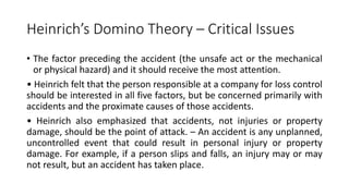 Heinrich’s Domino Theory – Critical Issues
• The factor preceding the accident (the unsafe act or the mechanical
or physical hazard) and it should receive the most attention.
• Heinrich felt that the person responsible at a company for loss control
should be interested in all five factors, but be concerned primarily with
accidents and the proximate causes of those accidents.
• Heinrich also emphasized that accidents, not injuries or property
damage, should be the point of attack. – An accident is any unplanned,
uncontrolled event that could result in personal injury or property
damage. For example, if a person slips and falls, an injury may or may
not result, but an accident has taken place.
 