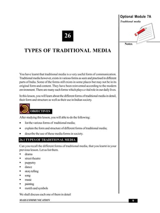 Types of Traditional Media                                                             Optional Module 7A
                                                                                           Traditional media




                                        26
                                                                                              Notes

      TYPES OF TRADITIONAL MEDIA



You have learnt that traditional media is a very useful form of communication.
Traditional media however, exists in various forms as seen and practised in different
parts of India. Some of the forms still exists in some places but may not be in its
original form and content. They have been reinvented according to the modern
environment. There are many such forms which plays a vital role in our daily lives.
In this lesson, you will learn about the different forms of traditional media in detail,
their form and structure as well as their use in Indian society.


          OBJECTIVES
After studying this lesson, you will able to do the following:
•     list the various forms of traditional media;
•     explain the form and structure of different forms of traditional media;
•     describe the use of these media forms in society.
26.1 TYPES OF TRADITIONAL MEDIA
Can you recall the different forms of traditional media, that you learnt in your
previous lesson. Let us list them.
    drama
    street theatre
    puppetry
    dance
    story telling
    song
    music
    painting
    motifs and symbols
We shall discuss each one of them in detail
MASS COMMUNICATION                                                                                   9
 