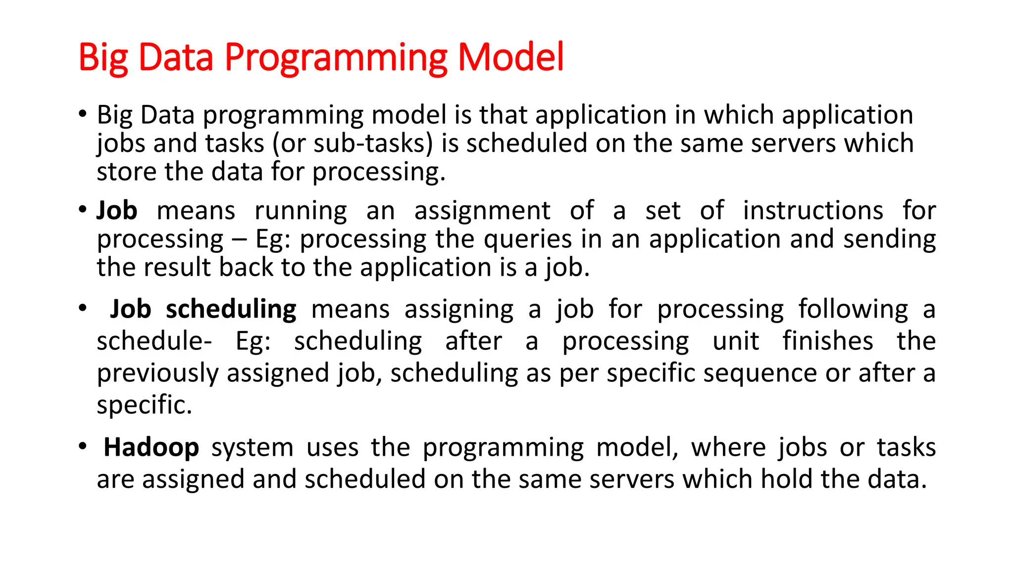 Big Data Programming Model
• Big Data programming model is that application in which application
jobs and tasks (or sub-tasks) is scheduled on the same servers which
store the data for processing.
• Job means running an assignment of a set of instructions for
processing – Eg: processing the queries in an application and sending
the result back to the application is a job.
• Job scheduling means assigning a job for processing following a
schedule- Eg: scheduling after a processing unit finishes the
previously assigned job, scheduling as per specific sequence or after a
specific.
• Hadoop system uses the programming model, where jobs or tasks
are assigned and scheduled on the same servers which hold the data.
 