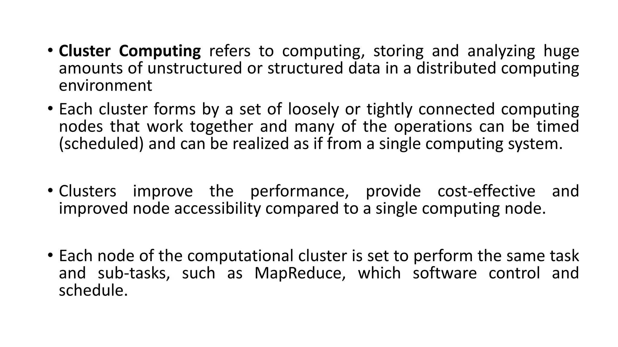 • Cluster Computing refers to computing, storing and analyzing huge
amounts of unstructured or structured data in a distributed computing
environment
• Each cluster forms by a set of loosely or tightly connected computing
nodes that work together and many of the operations can be timed
(scheduled) and can be realized as if from a single computing system.
• Clusters improve the performance, provide cost-effective and
improved node accessibility compared to a single computing node.
• Each node of the computational cluster is set to perform the same task
and sub-tasks, such as MapReduce, which software control and
schedule.
 