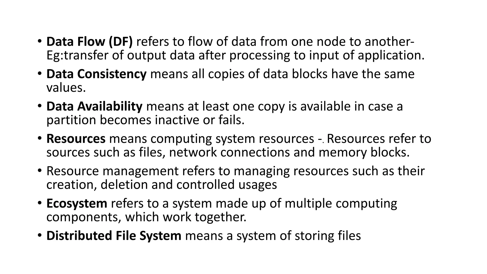 • Data Flow (DF) refers to flow of data from one node to another-
Eg:transfer of output data after processing to input of application.
• Data Consistency means all copies of data blocks have the same
values.
• Data Availability means at least one copy is available in case a
partition becomes inactive or fails.
• Resources means computing system resources -. Resources refer to
sources such as files, network connections and memory blocks.
• Resource management refers to managing resources such as their
creation, deletion and controlled usages
• Ecosystem refers to a system made up of multiple computing
components, which work together.
• Distributed File System means a system of storing files
 