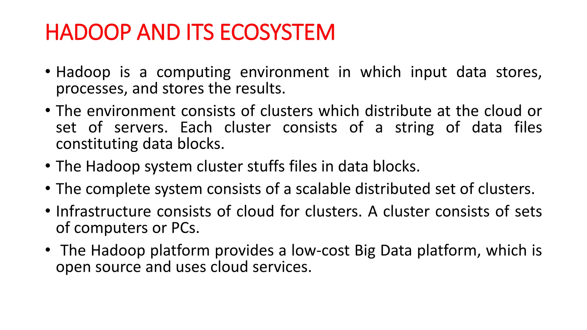 HADOOP AND ITS ECOSYSTEM
• Hadoop is a computing environment in which input data stores,
processes, and stores the results.
• The environment consists of clusters which distribute at the cloud or
set of servers. Each cluster consists of a string of data files
constituting data blocks.
• The Hadoop system cluster stuffs files in data blocks.
• The complete system consists of a scalable distributed set of clusters.
• Infrastructure consists of cloud for clusters. A cluster consists of sets
of computers or PCs.
• The Hadoop platform provides a low-cost Big Data platform, which is
open source and uses cloud services.
 