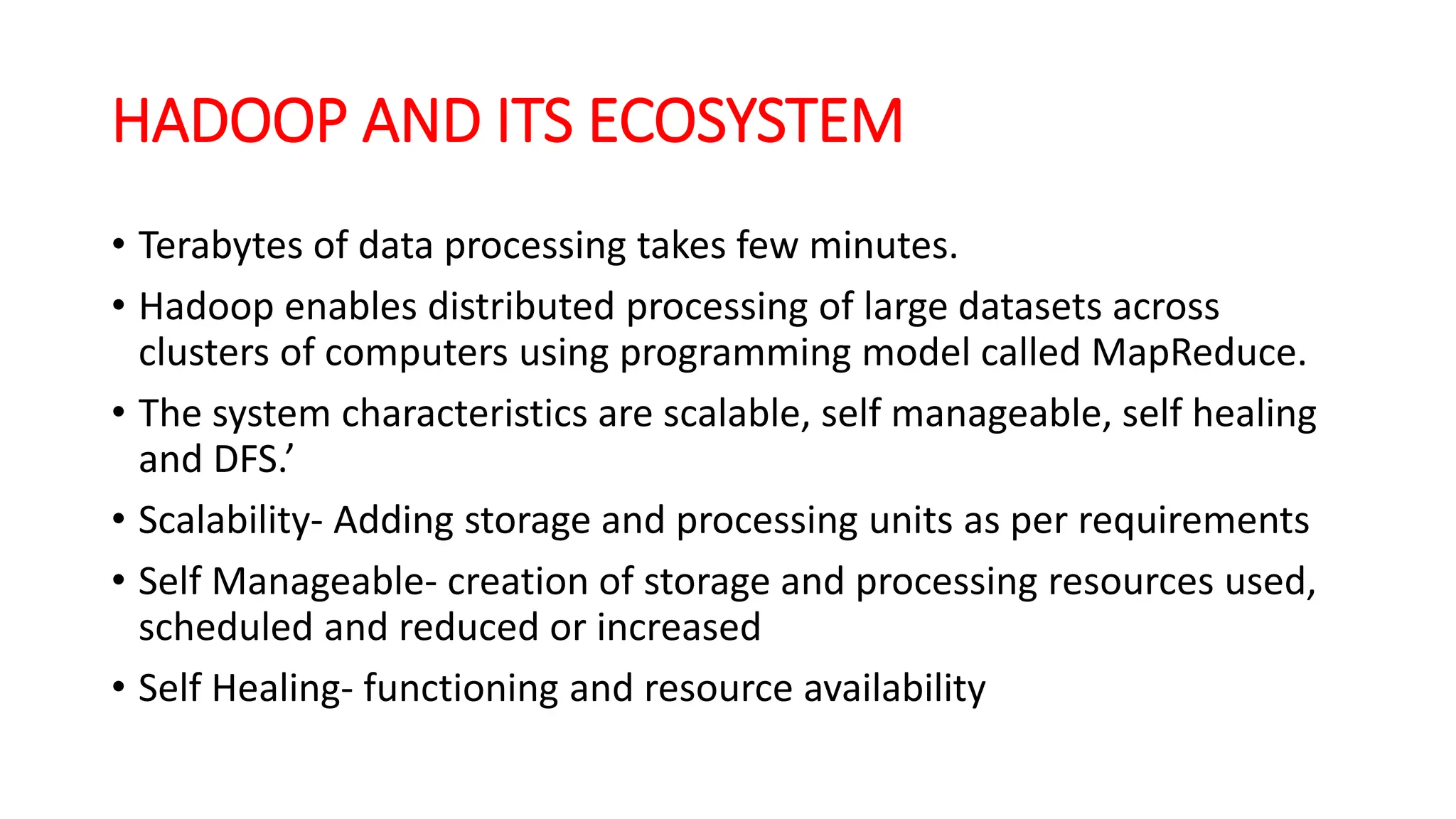 HADOOP AND ITS ECOSYSTEM
• Terabytes of data processing takes few minutes.
• Hadoop enables distributed processing of large datasets across
clusters of computers using programming model called MapReduce.
• The system characteristics are scalable, self manageable, self healing
and DFS.’
• Scalability- Adding storage and processing units as per requirements
• Self Manageable- creation of storage and processing resources used,
scheduled and reduced or increased
• Self Healing- functioning and resource availability
 