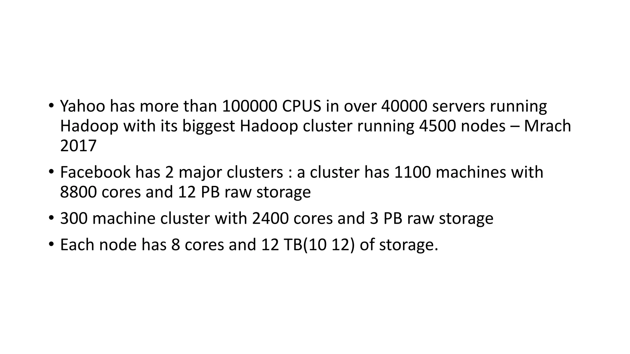 • Yahoo has more than 100000 CPUS in over 40000 servers running
Hadoop with its biggest Hadoop cluster running 4500 nodes – Mrach
2017
• Facebook has 2 major clusters : a cluster has 1100 machines with
8800 cores and 12 PB raw storage
• 300 machine cluster with 2400 cores and 3 PB raw storage
• Each node has 8 cores and 12 TB(10 12) of storage.
 