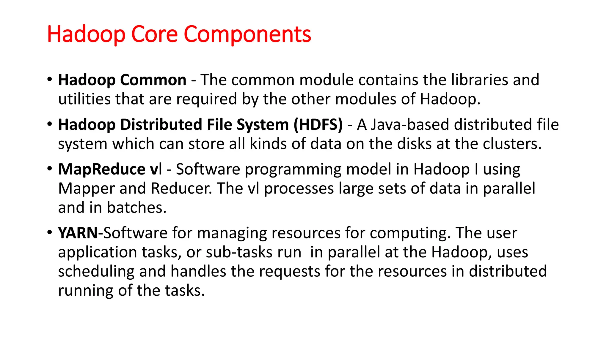 Hadoop Core Components
• Hadoop Common - The common module contains the libraries and
utilities that are required by the other modules of Hadoop.
• Hadoop Distributed File System (HDFS) - A Java-based distributed file
system which can store all kinds of data on the disks at the clusters.
• MapReduce vl - Software programming model in Hadoop I using
Mapper and Reducer. The vl processes large sets of data in parallel
and in batches.
• YARN-Software for managing resources for computing. The user
application tasks, or sub-tasks run in parallel at the Hadoop, uses
scheduling and handles the requests for the resources in distributed
running of the tasks.
 
