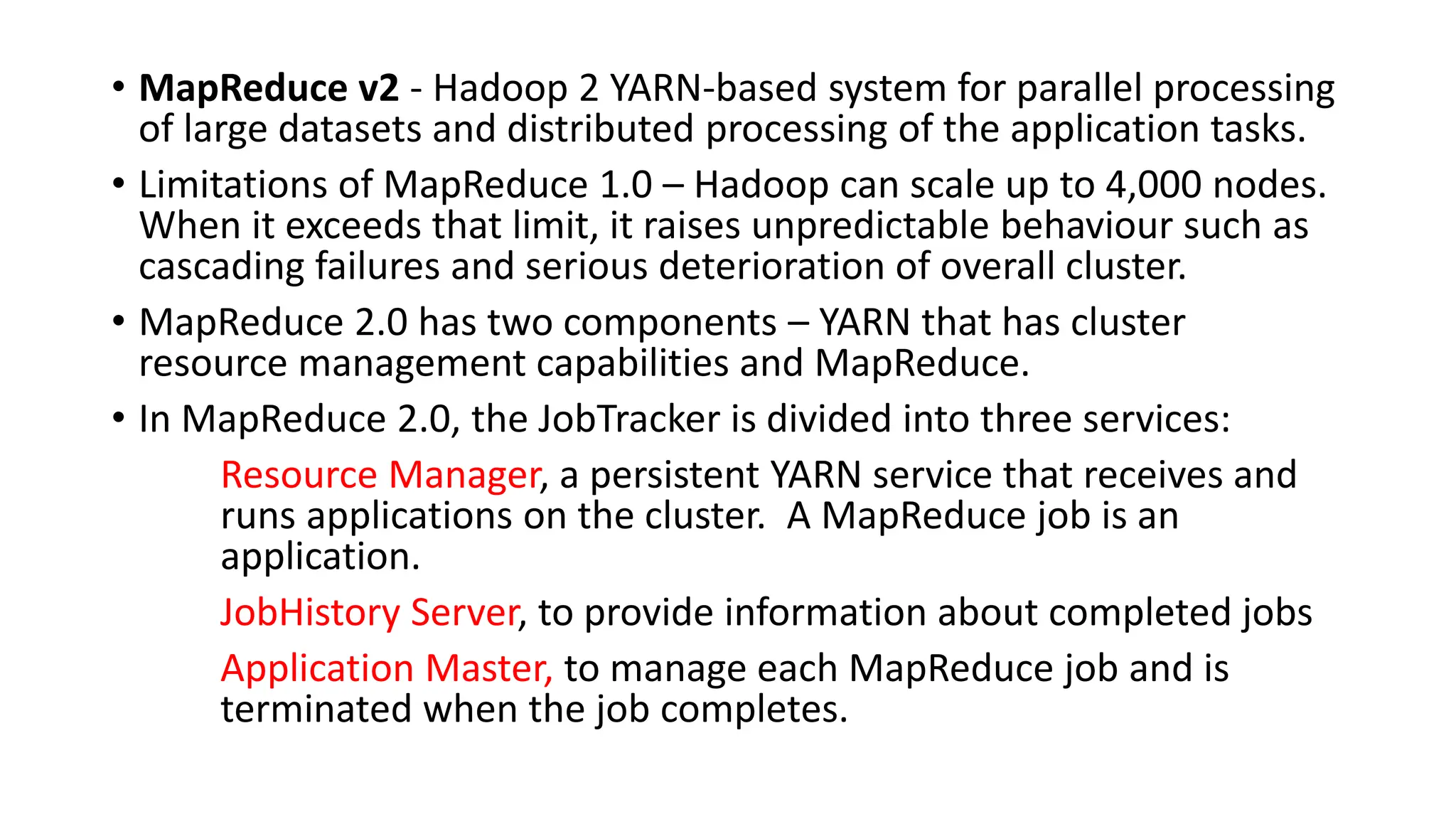 • MapReduce v2 - Hadoop 2 YARN-based system for parallel processing
of large datasets and distributed processing of the application tasks.
• Limitations of MapReduce 1.0 – Hadoop can scale up to 4,000 nodes.
When it exceeds that limit, it raises unpredictable behaviour such as
cascading failures and serious deterioration of overall cluster.
• MapReduce 2.0 has two components – YARN that has cluster
resource management capabilities and MapReduce.
• In MapReduce 2.0, the JobTracker is divided into three services:
Resource Manager, a persistent YARN service that receives and
runs applications on the cluster. A MapReduce job is an
application.
JobHistory Server, to provide information about completed jobs
Application Master, to manage each MapReduce job and is
terminated when the job completes.
 
