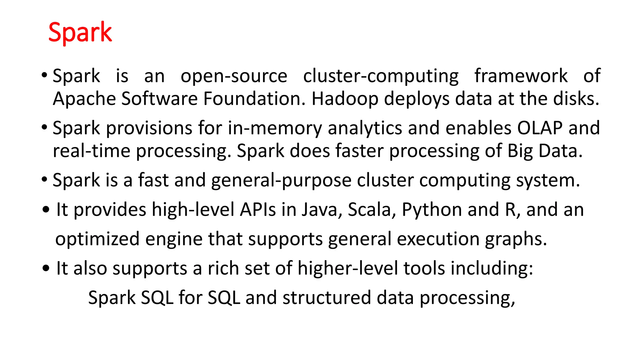 Spark
• Spark is an open-source cluster-computing framework of
Apache Software Foundation. Hadoop deploys data at the disks.
• Spark provisions for in-memory analytics and enables OLAP and
real-time processing. Spark does faster processing of Big Data.
• Spark is a fast and general-purpose cluster computing system.
• It provides high-level APIs in Java, Scala, Python and R, and an
optimized engine that supports general execution graphs.
• It also supports a rich set of higher-level tools including:
Spark SQL for SQL and structured data processing,
 