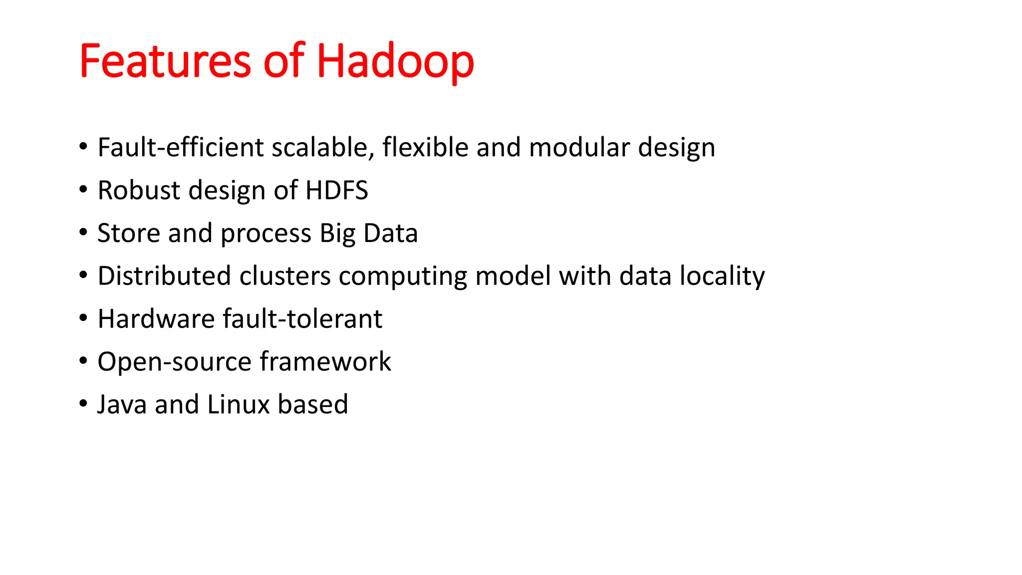Features of Hadoop
• Fault-efficient scalable, flexible and modular design
• Robust design of HDFS
• Store and process Big Data
• Distributed clusters computing model with data locality
• Hardware fault-tolerant
• Open-source framework
• Java and Linux based
 
