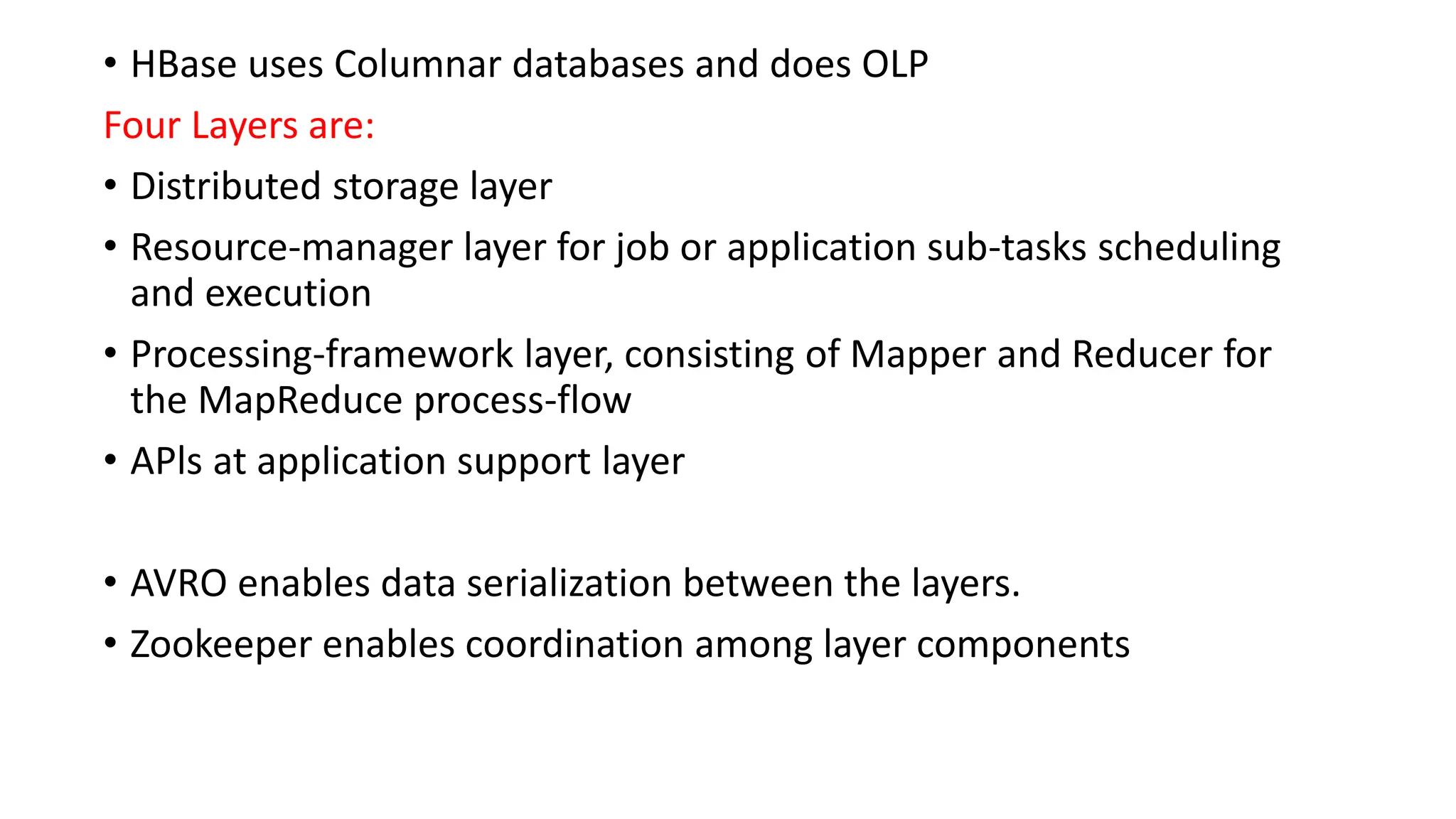 • HBase uses Columnar databases and does OLP
Four Layers are:
• Distributed storage layer
• Resource-manager layer for job or application sub-tasks scheduling
and execution
• Processing-framework layer, consisting of Mapper and Reducer for
the MapReduce process-flow
• APls at application support layer
• AVRO enables data serialization between the layers.
• Zookeeper enables coordination among layer components
 