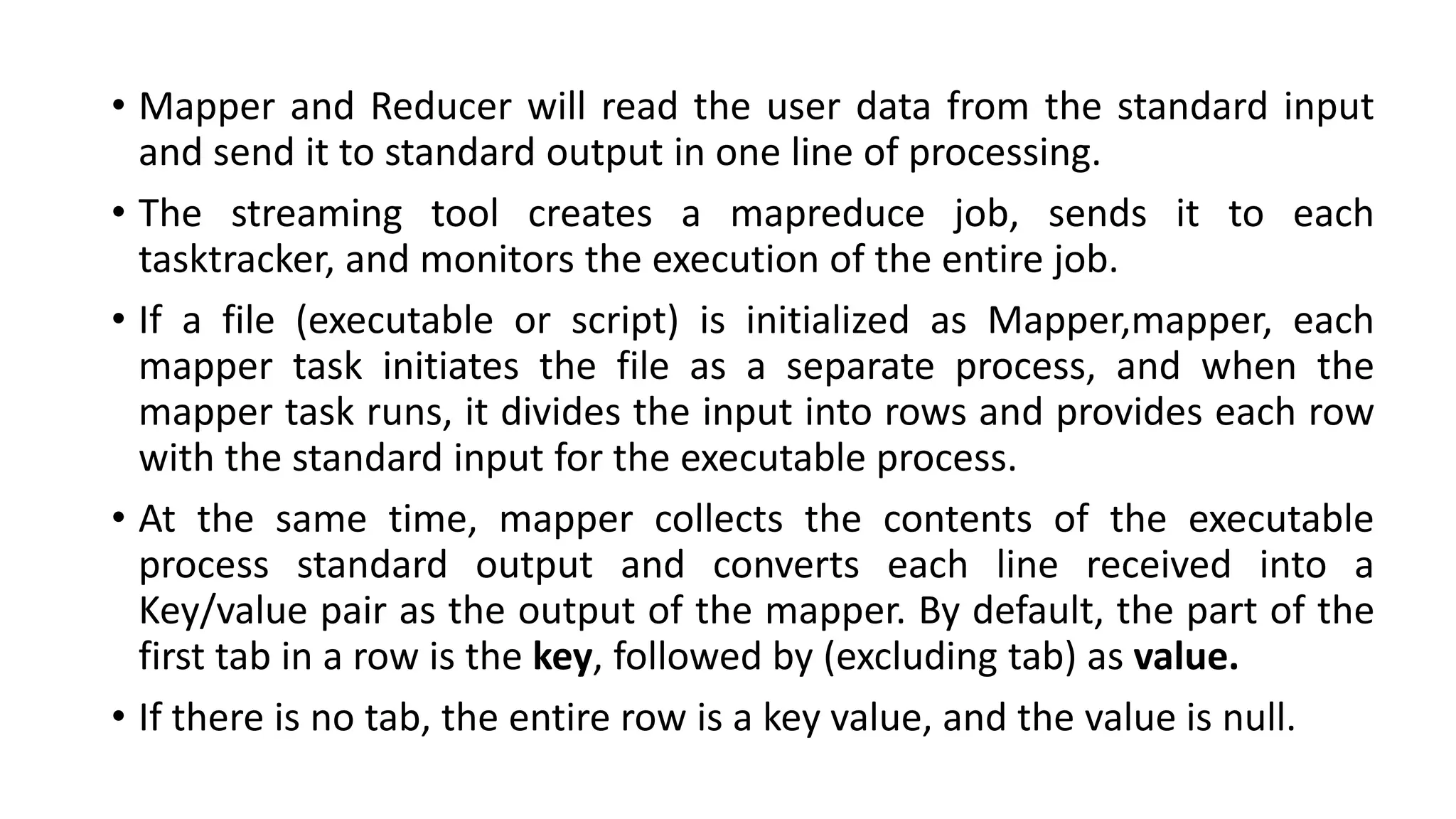 • Mapper and Reducer will read the user data from the standard input
and send it to standard output in one line of processing.
• The streaming tool creates a mapreduce job, sends it to each
tasktracker, and monitors the execution of the entire job.
• If a file (executable or script) is initialized as Mapper,mapper, each
mapper task initiates the file as a separate process, and when the
mapper task runs, it divides the input into rows and provides each row
with the standard input for the executable process.
• At the same time, mapper collects the contents of the executable
process standard output and converts each line received into a
Key/value pair as the output of the mapper. By default, the part of the
first tab in a row is the key, followed by (excluding tab) as value.
• If there is no tab, the entire row is a key value, and the value is null.
 