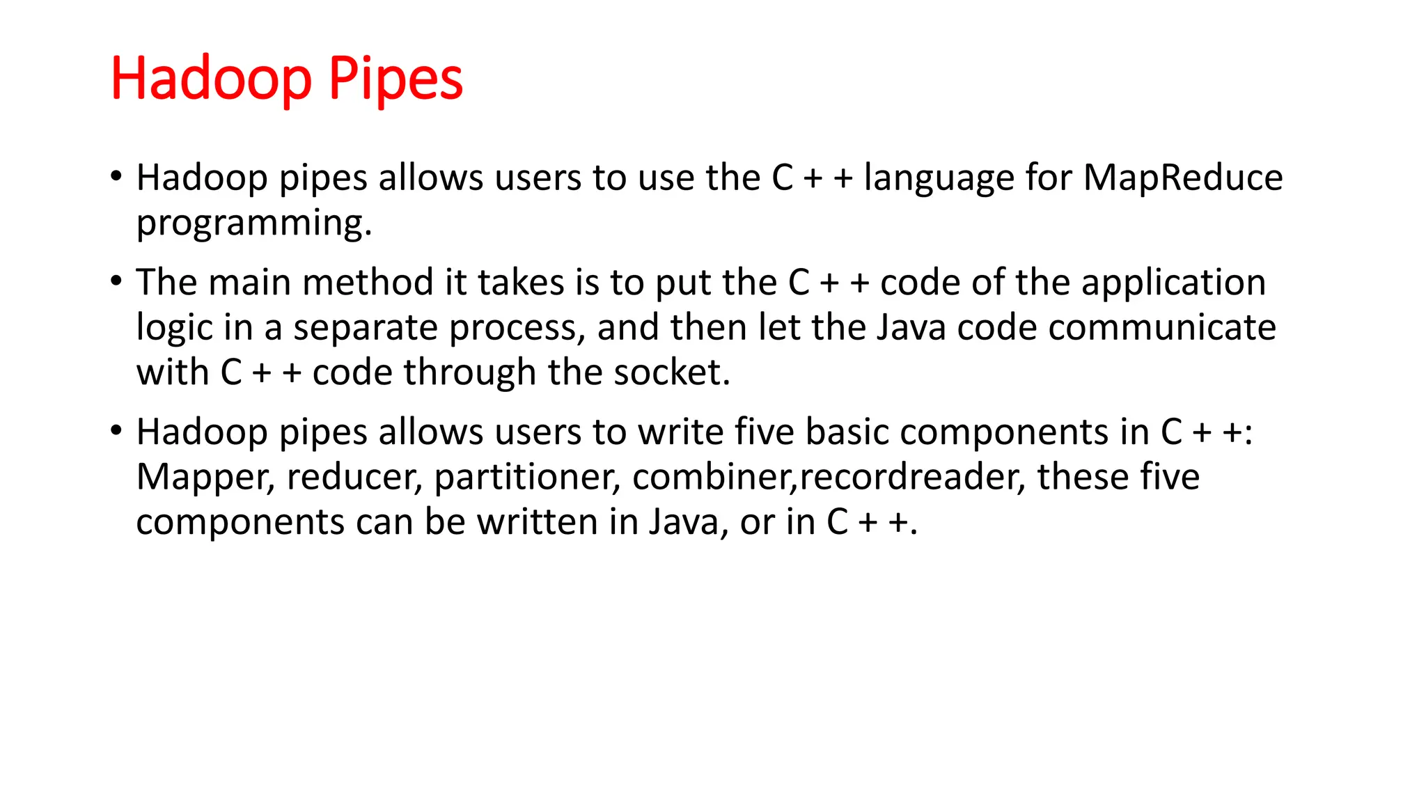 Hadoop Pipes
• Hadoop pipes allows users to use the C + + language for MapReduce
programming.
• The main method it takes is to put the C + + code of the application
logic in a separate process, and then let the Java code communicate
with C + + code through the socket.
• Hadoop pipes allows users to write five basic components in C + +:
Mapper, reducer, partitioner, combiner,recordreader, these five
components can be written in Java, or in C + +.
 