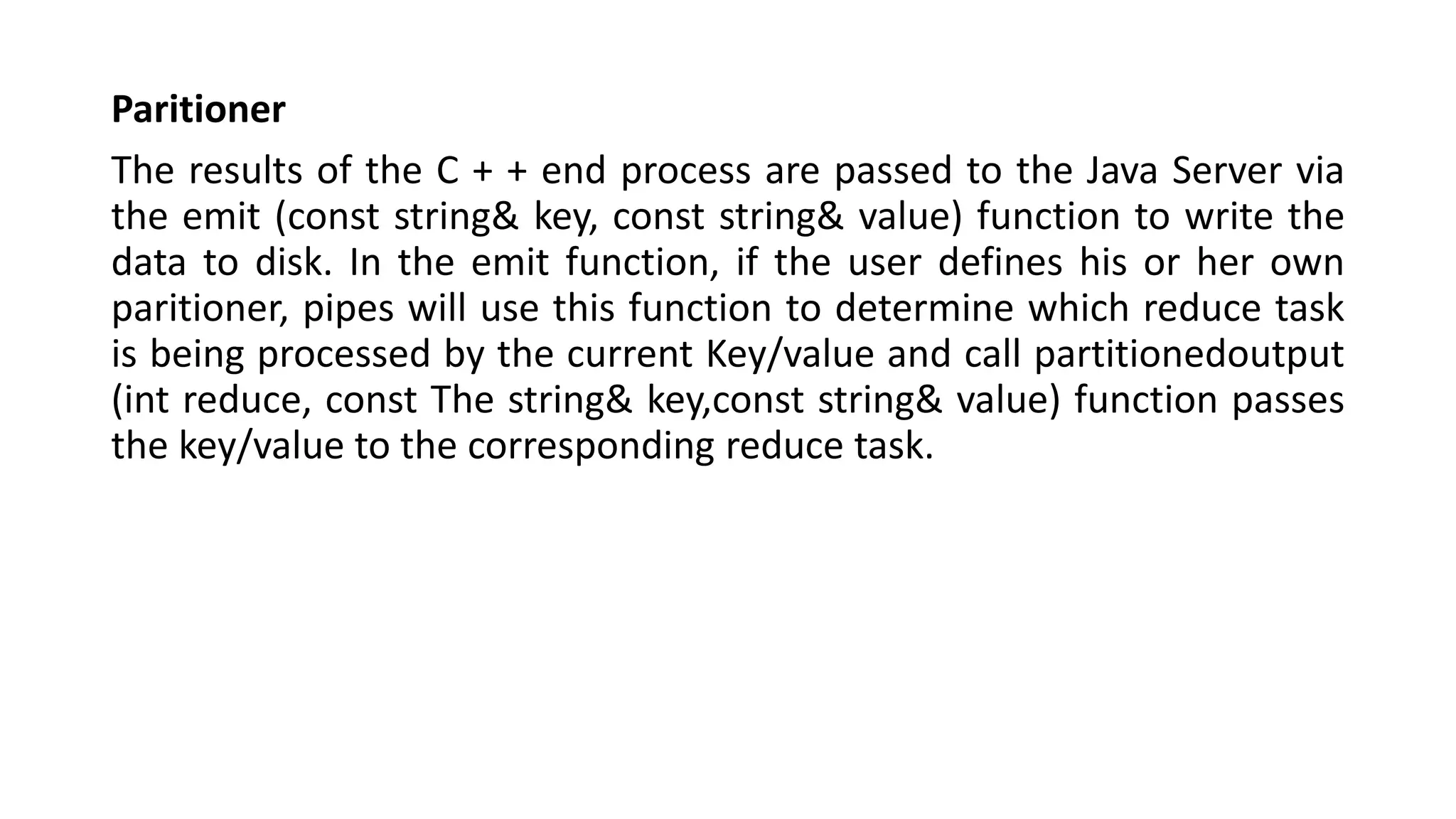 Paritioner
The results of the C + + end process are passed to the Java Server via
the emit (const string& key, const string& value) function to write the
data to disk. In the emit function, if the user defines his or her own
paritioner, pipes will use this function to determine which reduce task
is being processed by the current Key/value and call partitionedoutput
(int reduce, const The string& key,const string& value) function passes
the key/value to the corresponding reduce task.
 