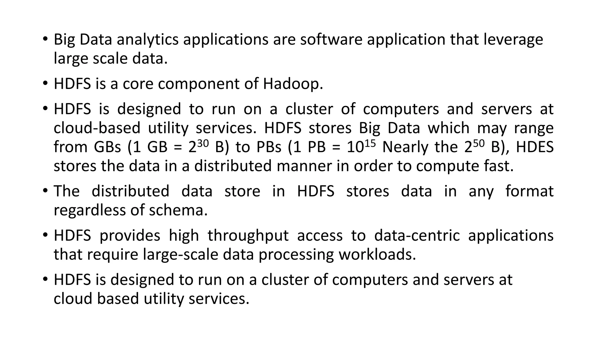 • Big Data analytics applications are software application that leverage
large scale data.
• HDFS is a core component of Hadoop.
• HDFS is designed to run on a cluster of computers and servers at
cloud-based utility services. HDFS stores Big Data which may range
from GBs (1 GB = 230 B) to PBs (1 PB = 1015 Nearly the 250 B), HDES
stores the data in a distributed manner in order to compute fast.
• The distributed data store in HDFS stores data in any format
regardless of schema.
• HDFS provides high throughput access to data-centric applications
that require large-scale data processing workloads.
• HDFS is designed to run on a cluster of computers and servers at
cloud based utility services.
 