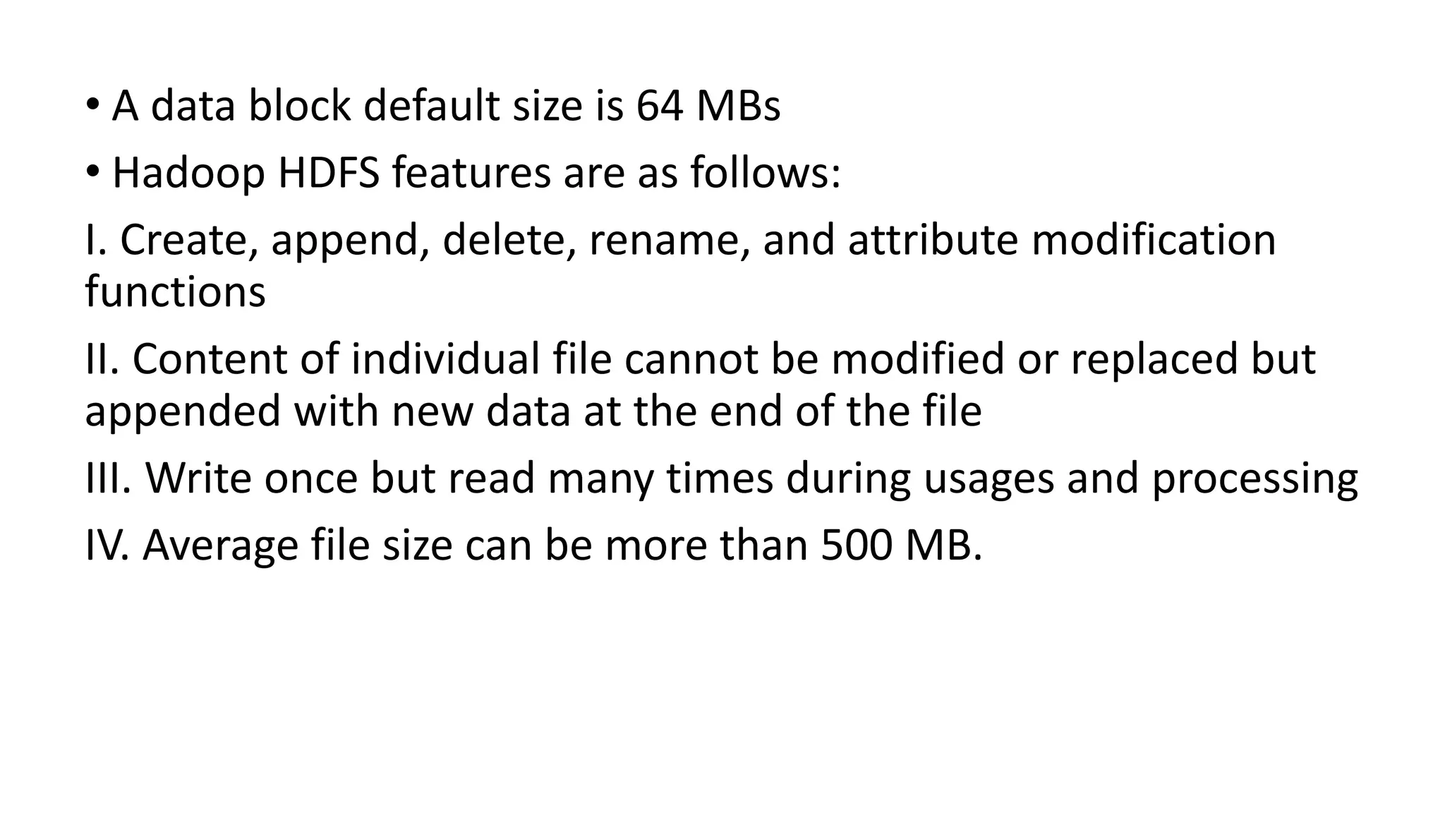 • A data block default size is 64 MBs
• Hadoop HDFS features are as follows:
I. Create, append, delete, rename, and attribute modification
functions
II. Content of individual file cannot be modified or replaced but
appended with new data at the end of the file
III. Write once but read many times during usages and processing
IV. Average file size can be more than 500 MB.
 
