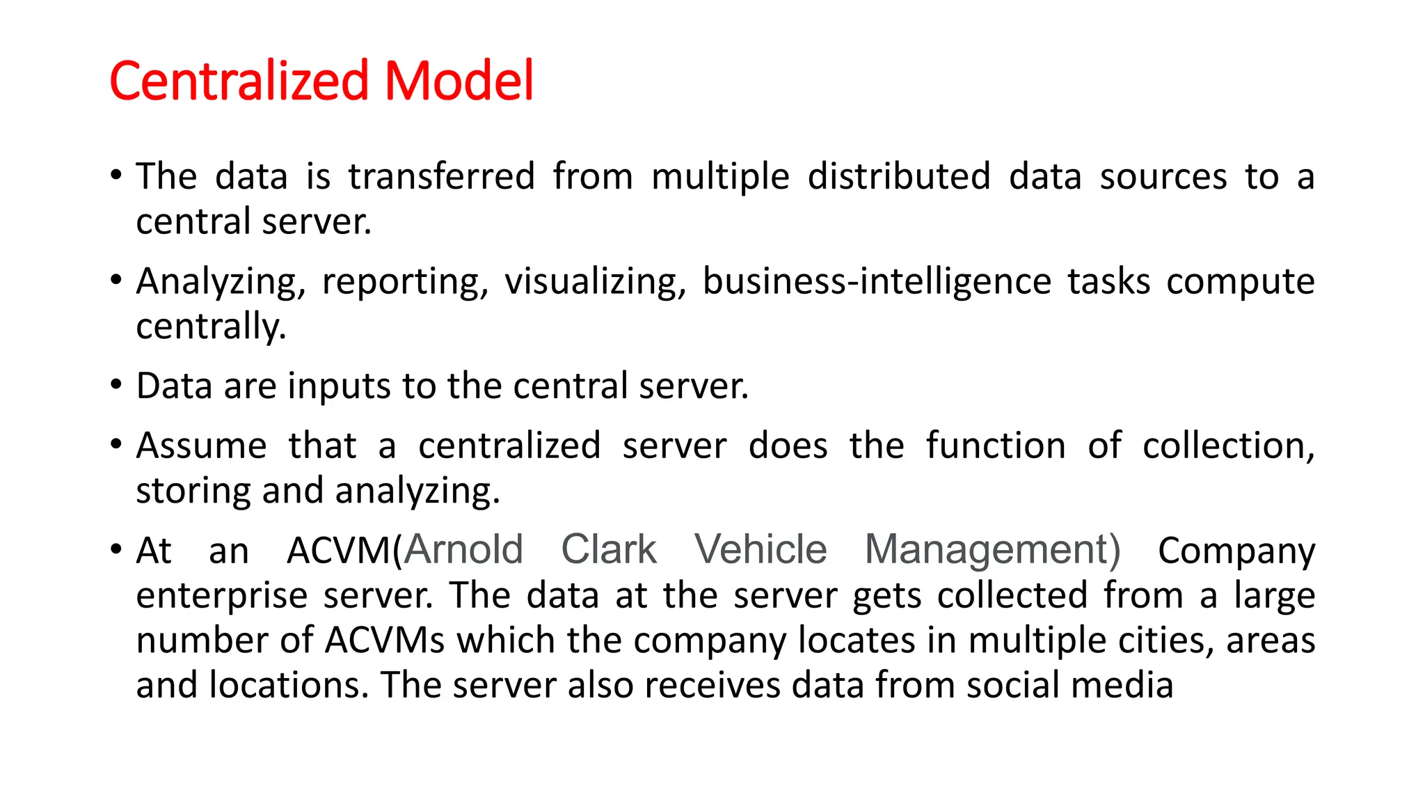 Centralized Model
• The data is transferred from multiple distributed data sources to a
central server.
• Analyzing, reporting, visualizing, business-intelligence tasks compute
centrally.
• Data are inputs to the central server.
• Assume that a centralized server does the function of collection,
storing and analyzing.
• At an ACVM(Arnold Clark Vehicle Management) Company
enterprise server. The data at the server gets collected from a large
number of ACVMs which the company locates in multiple cities, areas
and locations. The server also receives data from social media
 
