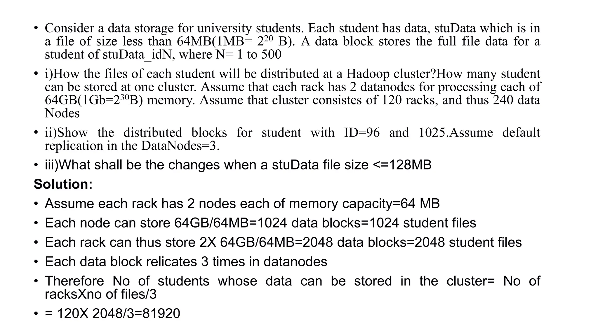 • Consider a data storage for university students. Each student has data, stuData which is in
a file of size less than 64MB(1MB= 220 B). A data block stores the full file data for a
student of stuData_idN, where N= 1 to 500
• i)How the files of each student will be distributed at a Hadoop cluster?How many student
can be stored at one cluster. Assume that each rack has 2 datanodes for processing each of
64GB(1Gb=230B) memory. Assume that cluster consistes of 120 racks, and thus 240 data
Nodes
• ii)Show the distributed blocks for student with ID=96 and 1025.Assume default
replication in the DataNodes=3.
• iii)What shall be the changes when a stuData file size <=128MB
Solution:
• Assume each rack has 2 nodes each of memory capacity=64 MB
• Each node can store 64GB/64MB=1024 data blocks=1024 student files
• Each rack can thus store 2X 64GB/64MB=2048 data blocks=2048 student files
• Each data block relicates 3 times in datanodes
• Therefore No of students whose data can be stored in the cluster= No of
racksXno of files/3
• = 120X 2048/3=81920
 