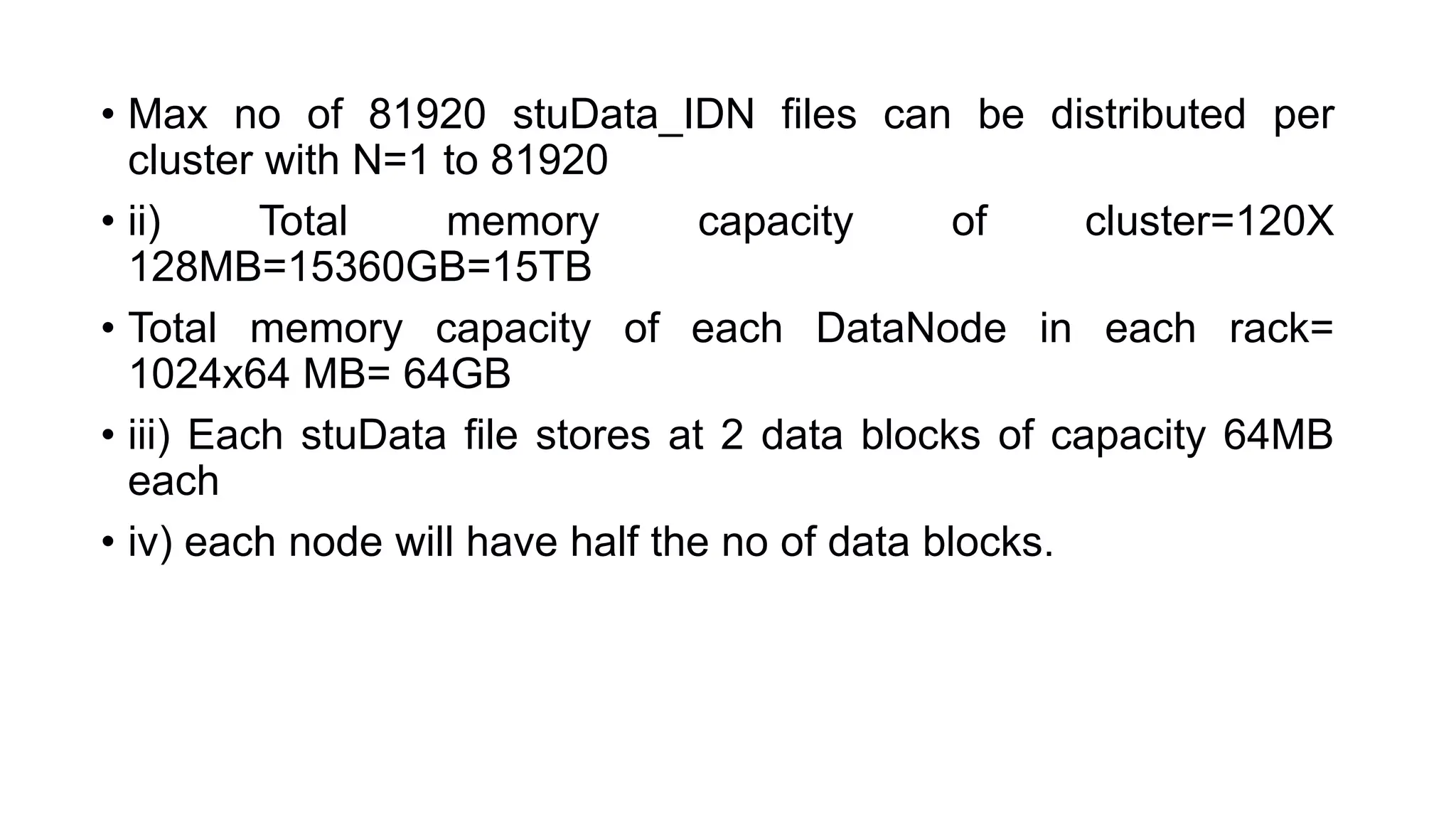• Max no of 81920 stuData_IDN files can be distributed per
cluster with N=1 to 81920
• ii) Total memory capacity of cluster=120X
128MB=15360GB=15TB
• Total memory capacity of each DataNode in each rack=
1024x64 MB= 64GB
• iii) Each stuData file stores at 2 data blocks of capacity 64MB
each
• iv) each node will have half the no of data blocks.
 