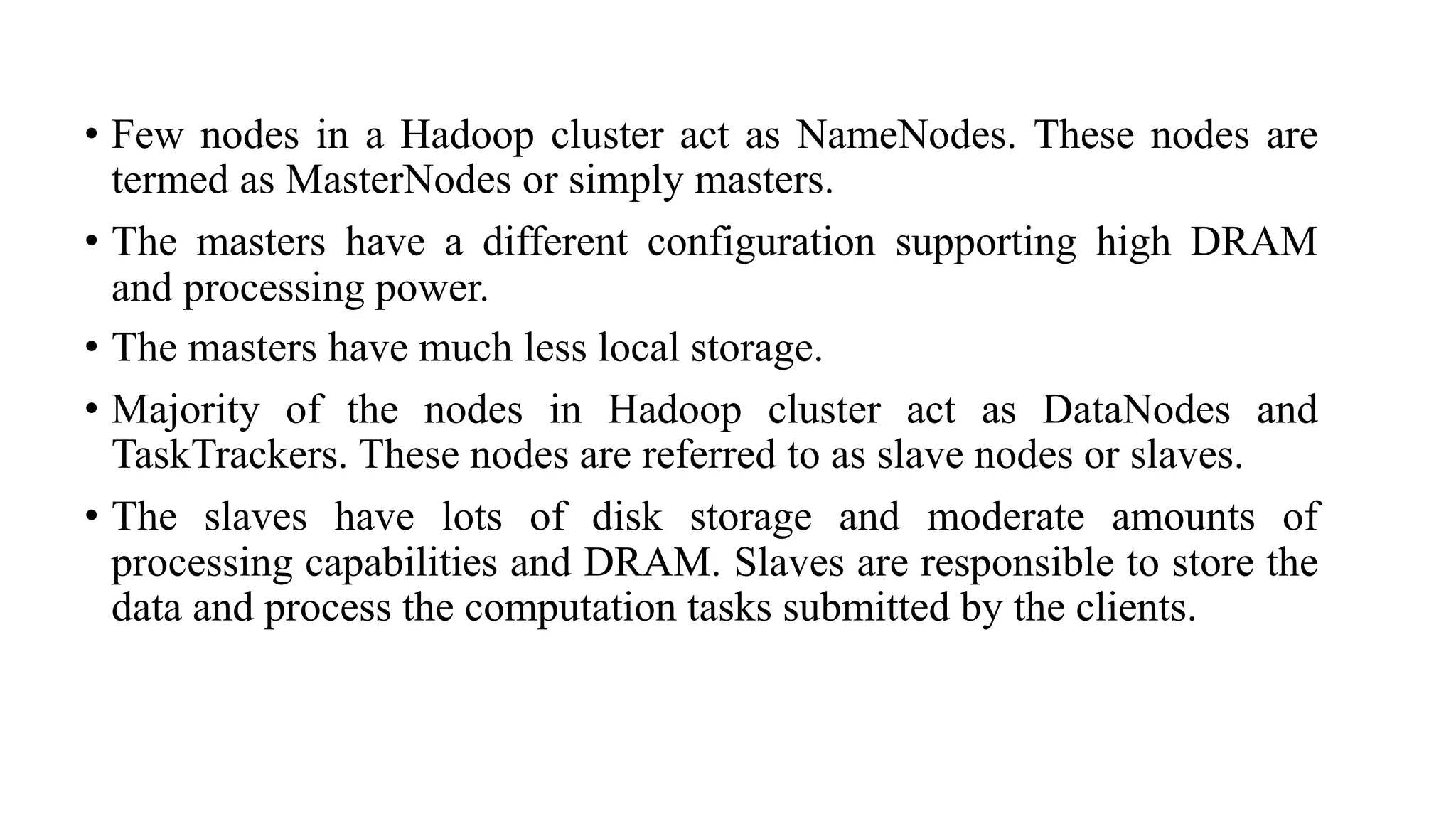 • Few nodes in a Hadoop cluster act as NameNodes. These nodes are
termed as MasterNodes or simply masters.
• The masters have a different configuration supporting high DRAM
and processing power.
• The masters have much less local storage.
• Majority of the nodes in Hadoop cluster act as DataNodes and
TaskTrackers. These nodes are referred to as slave nodes or slaves.
• The slaves have lots of disk storage and moderate amounts of
processing capabilities and DRAM. Slaves are responsible to store the
data and process the computation tasks submitted by the clients.
 