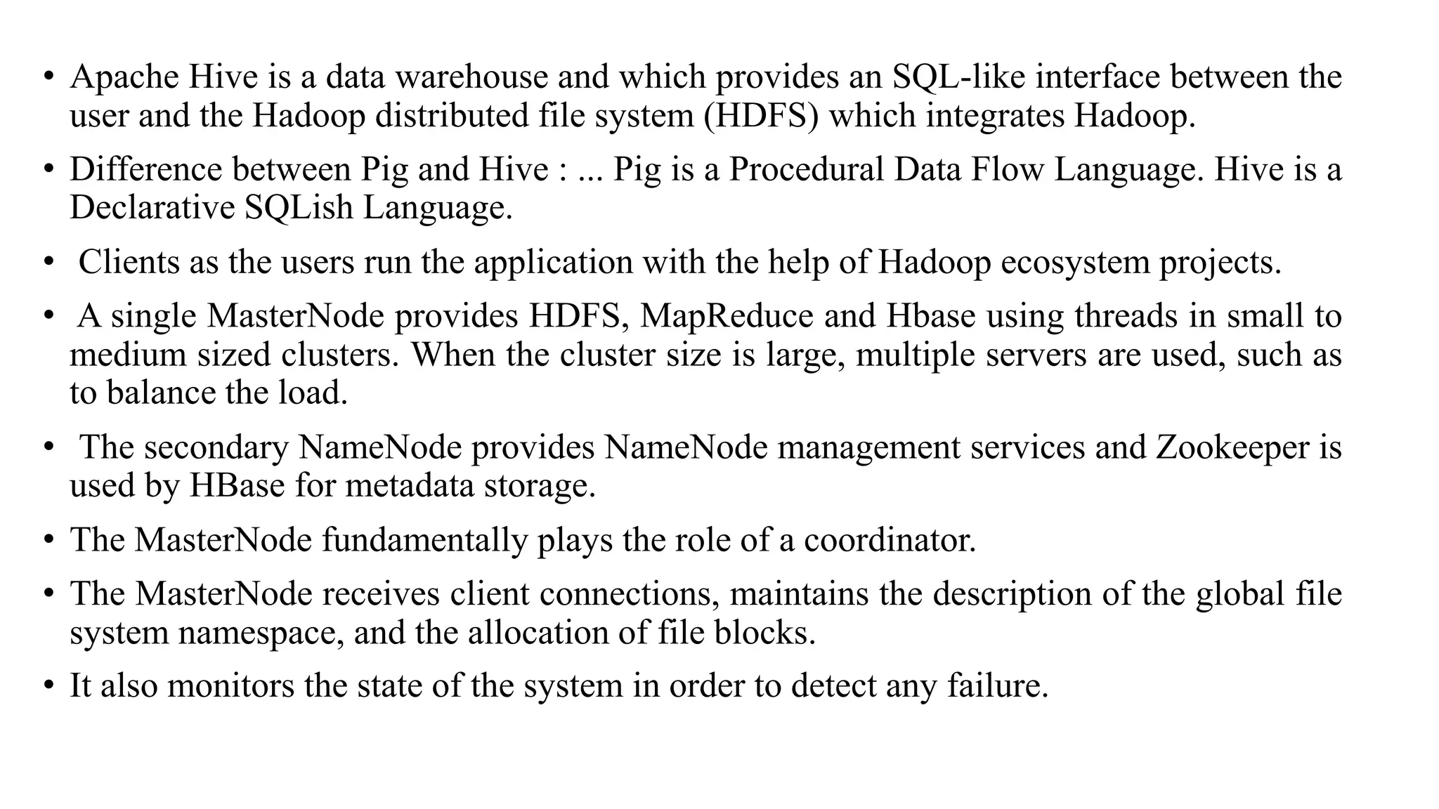 • Apache Hive is a data warehouse and which provides an SQL-like interface between the
user and the Hadoop distributed file system (HDFS) which integrates Hadoop.
• Difference between Pig and Hive : ... Pig is a Procedural Data Flow Language. Hive is a
Declarative SQLish Language.
• Clients as the users run the application with the help of Hadoop ecosystem projects.
• A single MasterNode provides HDFS, MapReduce and Hbase using threads in small to
medium sized clusters. When the cluster size is large, multiple servers are used, such as
to balance the load.
• The secondary NameNode provides NameNode management services and Zookeeper is
used by HBase for metadata storage.
• The MasterNode fundamentally plays the role of a coordinator.
• The MasterNode receives client connections, maintains the description of the global file
system namespace, and the allocation of file blocks.
• It also monitors the state of the system in order to detect any failure.
 