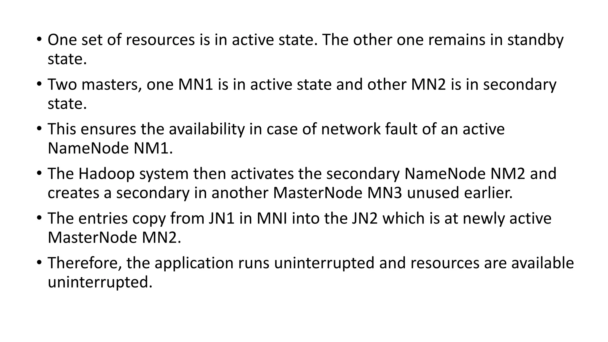 • One set of resources is in active state. The other one remains in standby
state.
• Two masters, one MN1 is in active state and other MN2 is in secondary
state.
• This ensures the availability in case of network fault of an active
NameNode NM1.
• The Hadoop system then activates the secondary NameNode NM2 and
creates a secondary in another MasterNode MN3 unused earlier.
• The entries copy from JN1 in MNI into the JN2 which is at newly active
MasterNode MN2.
• Therefore, the application runs uninterrupted and resources are available
uninterrupted.
 