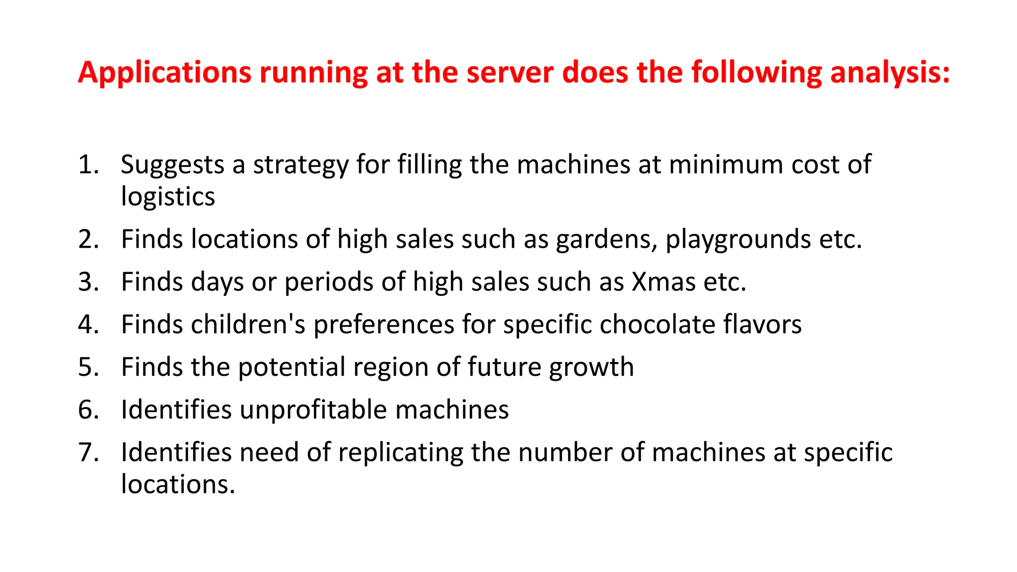Applications running at the server does the following analysis:
1. Suggests a strategy for filling the machines at minimum cost of
logistics
2. Finds locations of high sales such as gardens, playgrounds etc.
3. Finds days or periods of high sales such as Xmas etc.
4. Finds children's preferences for specific chocolate flavors
5. Finds the potential region of future growth
6. Identifies unprofitable machines
7. Identifies need of replicating the number of machines at specific
locations.
 