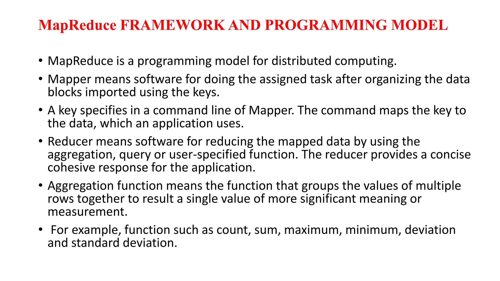 MapReduce FRAMEWORK AND PROGRAMMING MODEL
• MapReduce is a programming model for distributed computing.
• Mapper means software for doing the assigned task after organizing the data
blocks imported using the keys.
• A key specifies in a command line of Mapper. The command maps the key to
the data, which an application uses.
• Reducer means software for reducing the mapped data by using the
aggregation, query or user-specified function. The reducer provides a concise
cohesive response for the application.
• Aggregation function means the function that groups the values of multiple
rows together to result a single value of more significant meaning or
measurement.
• For example, function such as count, sum, maximum, minimum, deviation
and standard deviation.
 