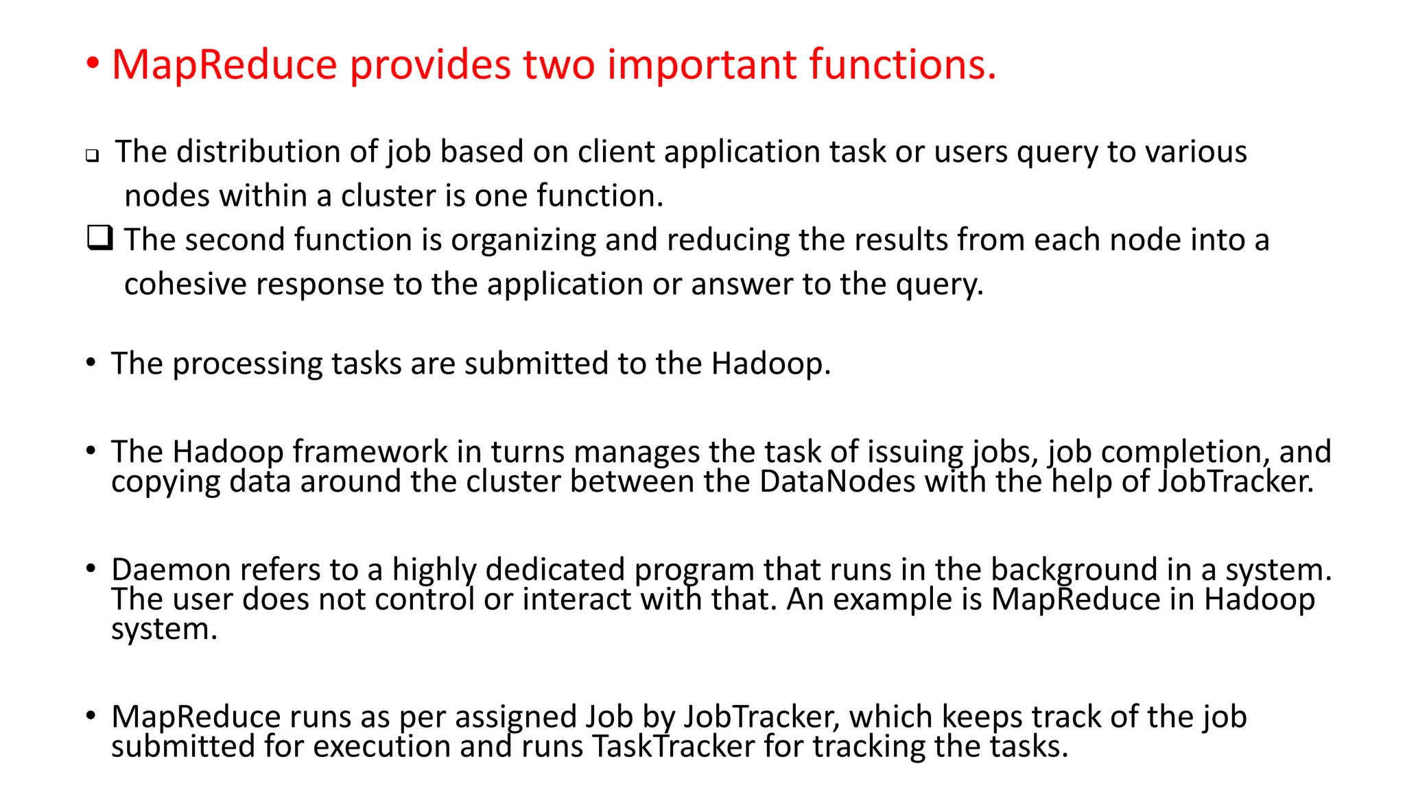 • MapReduce provides two important functions.
 The distribution of job based on client application task or users query to various
nodes within a cluster is one function.
 The second function is organizing and reducing the results from each node into a
cohesive response to the application or answer to the query.
• The processing tasks are submitted to the Hadoop.
• The Hadoop framework in turns manages the task of issuing jobs, job completion, and
copying data around the cluster between the DataNodes with the help of JobTracker.
• Daemon refers to a highly dedicated program that runs in the background in a system.
The user does not control or interact with that. An example is MapReduce in Hadoop
system.
• MapReduce runs as per assigned Job by JobTracker, which keeps track of the job
submitted for execution and runs TaskTracker for tracking the tasks.
 