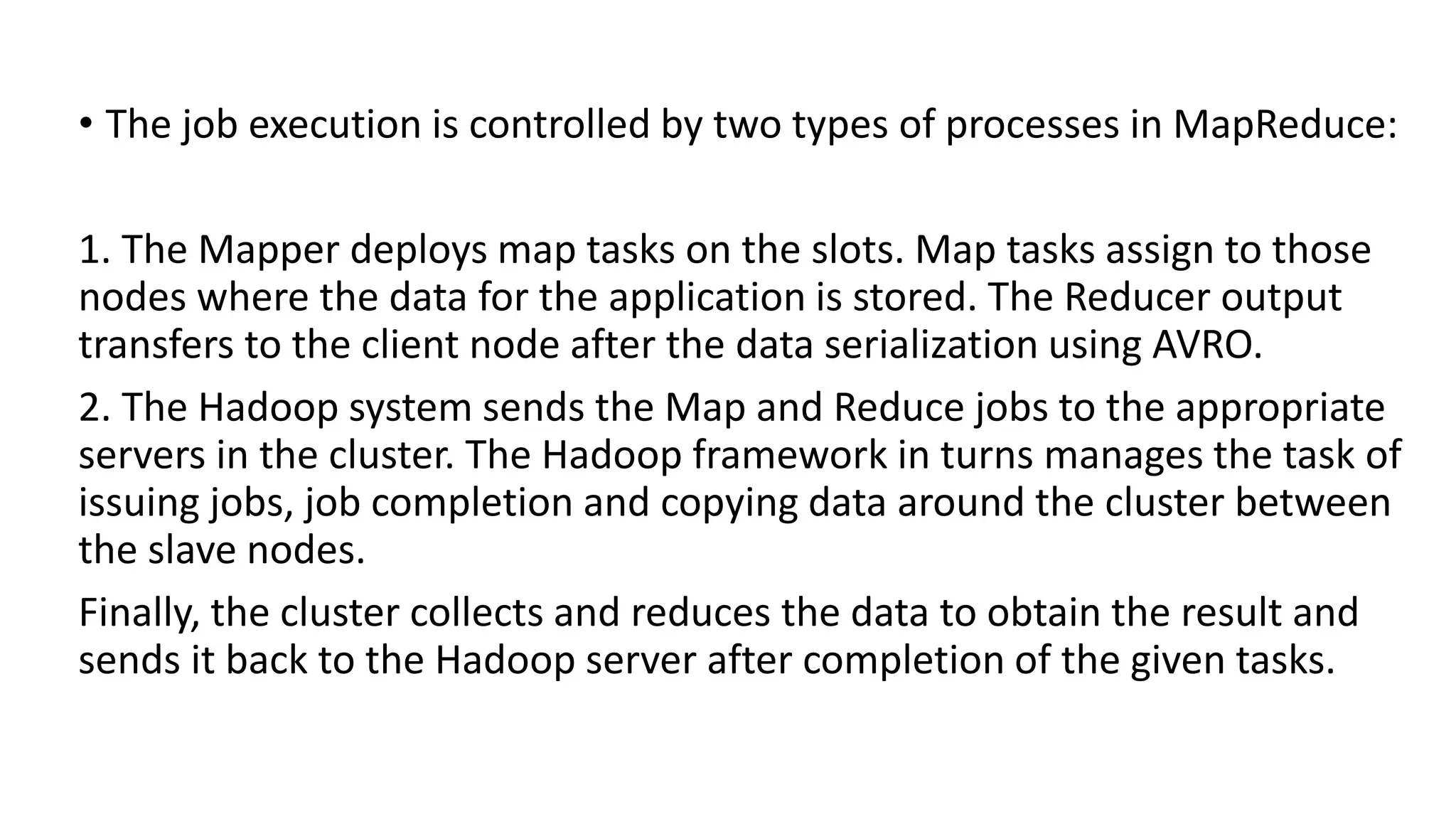• The job execution is controlled by two types of processes in MapReduce:
1. The Mapper deploys map tasks on the slots. Map tasks assign to those
nodes where the data for the application is stored. The Reducer output
transfers to the client node after the data serialization using AVRO.
2. The Hadoop system sends the Map and Reduce jobs to the appropriate
servers in the cluster. The Hadoop framework in turns manages the task of
issuing jobs, job completion and copying data around the cluster between
the slave nodes.
Finally, the cluster collects and reduces the data to obtain the result and
sends it back to the Hadoop server after completion of the given tasks.
 