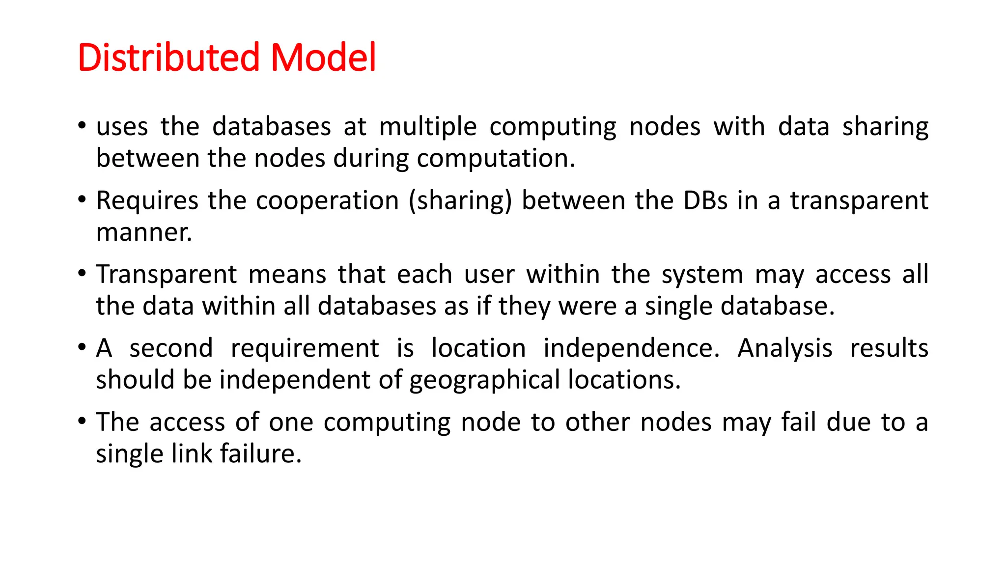 Distributed Model
• uses the databases at multiple computing nodes with data sharing
between the nodes during computation.
• Requires the cooperation (sharing) between the DBs in a transparent
manner.
• Transparent means that each user within the system may access all
the data within all databases as if they were a single database.
• A second requirement is location independence. Analysis results
should be independent of geographical locations.
• The access of one computing node to other nodes may fail due to a
single link failure.
 