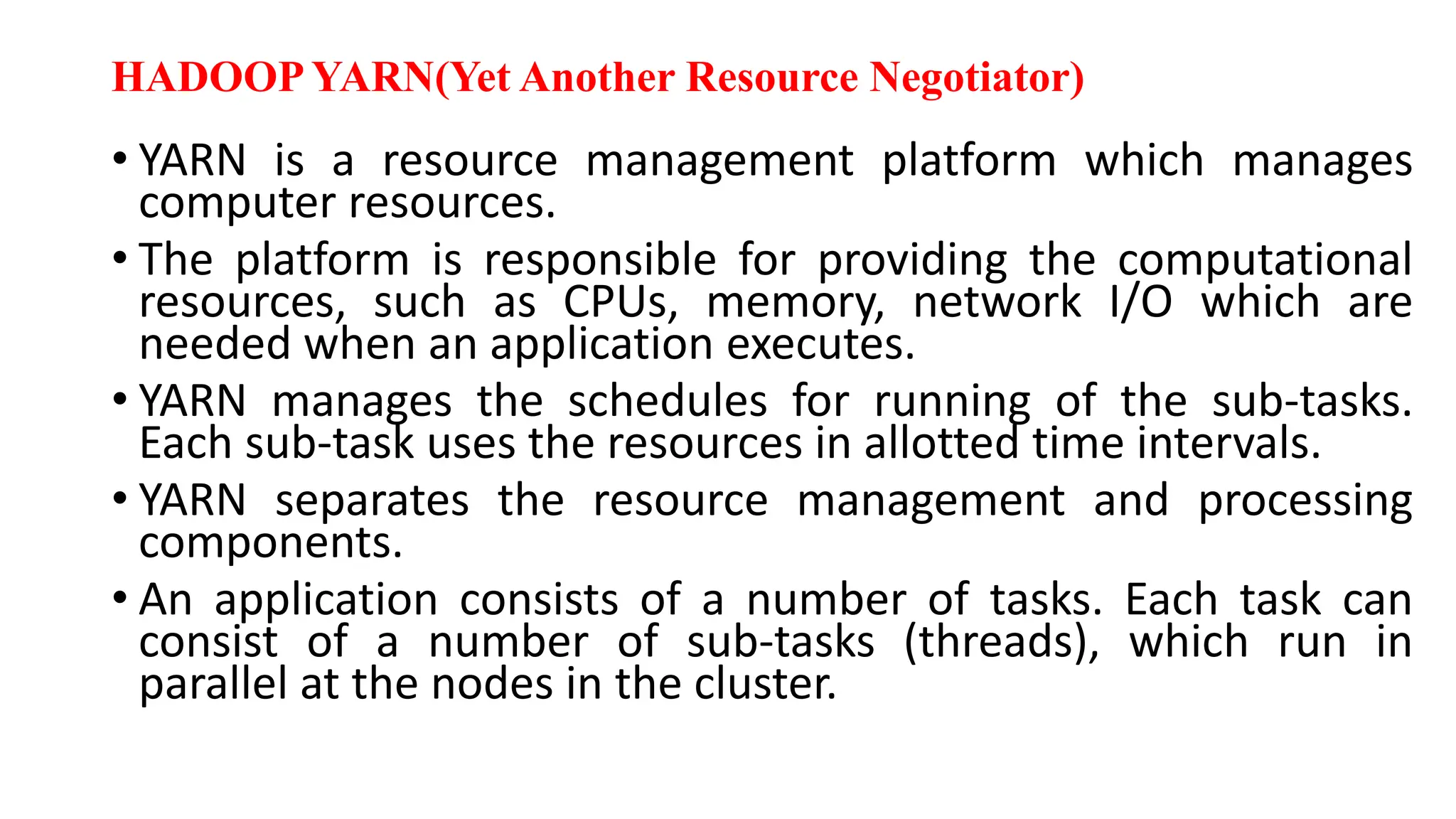 HADOOP YARN(Yet Another Resource Negotiator)
• YARN is a resource management platform which manages
computer resources.
• The platform is responsible for providing the computational
resources, such as CPUs, memory, network I/O which are
needed when an application executes.
• YARN manages the schedules for running of the sub-tasks.
Each sub-task uses the resources in allotted time intervals.
• YARN separates the resource management and processing
components.
• An application consists of a number of tasks. Each task can
consist of a number of sub-tasks (threads), which run in
parallel at the nodes in the cluster.
 