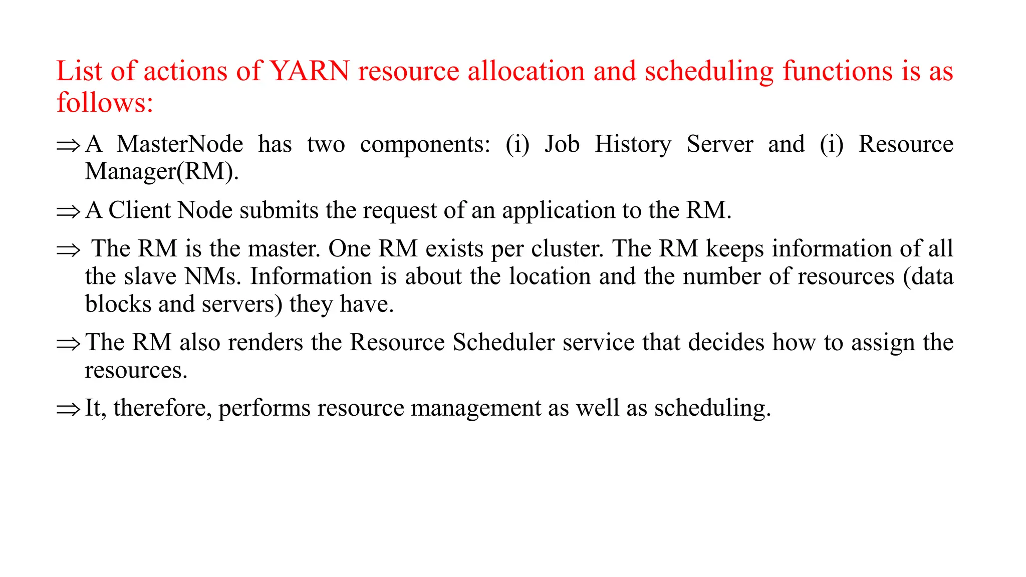List of actions of YARN resource allocation and scheduling functions is as
follows:
A MasterNode has two components: (i) Job History Server and (i) Resource
Manager(RM).
A Client Node submits the request of an application to the RM.
 The RM is the master. One RM exists per cluster. The RM keeps information of all
the slave NMs. Information is about the location and the number of resources (data
blocks and servers) they have.
The RM also renders the Resource Scheduler service that decides how to assign the
resources.
It, therefore, performs resource management as well as scheduling.
 
