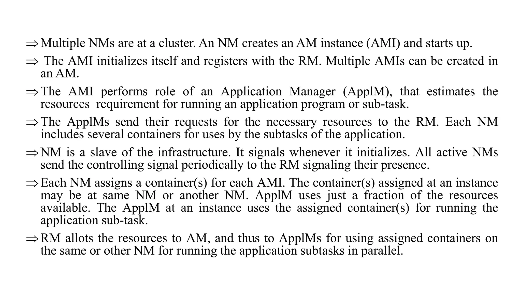 Multiple NMs are at a cluster. An NM creates an AM instance (AMI) and starts up.
 The AMI initializes itself and registers with the RM. Multiple AMIs can be created in
an AM.
The AMI performs role of an Application Manager (ApplM), that estimates the
resources requirement for running an application program or sub-task.
The ApplMs send their requests for the necessary resources to the RM. Each NM
includes several containers for uses by the subtasks of the application.
NM is a slave of the infrastructure. It signals whenever it initializes. All active NMs
send the controlling signal periodically to the RM signaling their presence.
Each NM assigns a container(s) for each AMI. The container(s) assigned at an instance
may be at same NM or another NM. ApplM uses just a fraction of the resources
available. The ApplM at an instance uses the assigned container(s) for running the
application sub-task.
RM allots the resources to AM, and thus to ApplMs for using assigned containers on
the same or other NM for running the application subtasks in parallel.
 