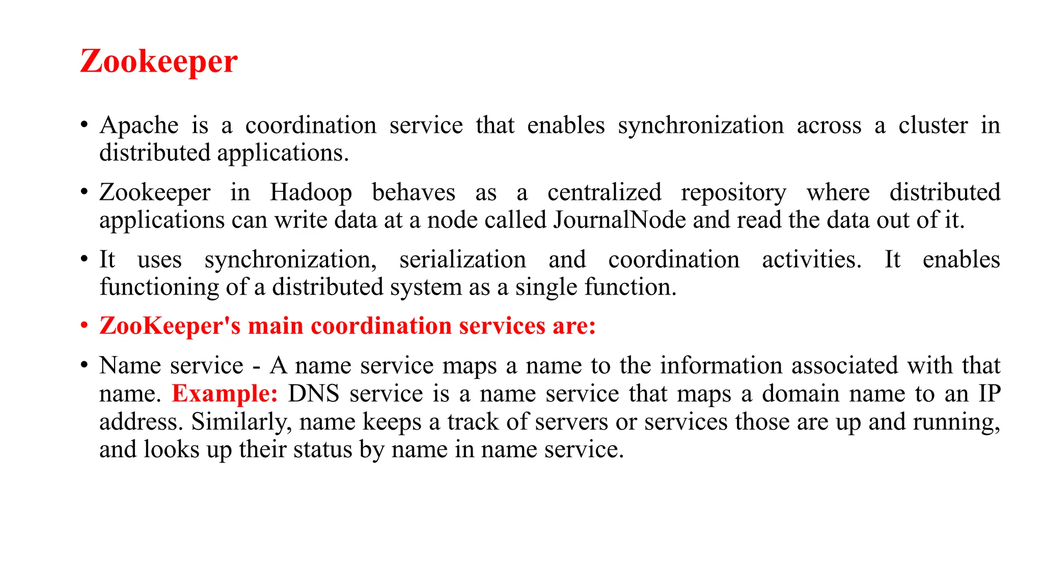 Zookeeper
• Apache is a coordination service that enables synchronization across a cluster in
distributed applications.
• Zookeeper in Hadoop behaves as a centralized repository where distributed
applications can write data at a node called JournalNode and read the data out of it.
• It uses synchronization, serialization and coordination activities. It enables
functioning of a distributed system as a single function.
• ZooKeeper's main coordination services are:
• Name service - A name service maps a name to the information associated with that
name. Example: DNS service is a name service that maps a domain name to an IP
address. Similarly, name keeps a track of servers or services those are up and running,
and looks up their status by name in name service.
 
