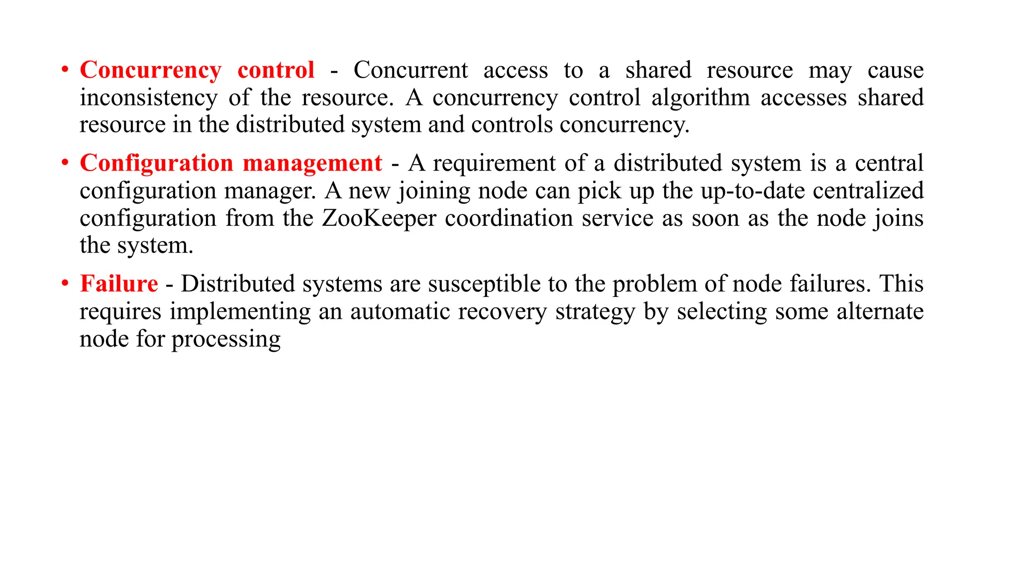 • Concurrency control - Concurrent access to a shared resource may cause
inconsistency of the resource. A concurrency control algorithm accesses shared
resource in the distributed system and controls concurrency.
• Configuration management - A requirement of a distributed system is a central
configuration manager. A new joining node can pick up the up-to-date centralized
configuration from the ZooKeeper coordination service as soon as the node joins
the system.
• Failure - Distributed systems are susceptible to the problem of node failures. This
requires implementing an automatic recovery strategy by selecting some alternate
node for processing
 