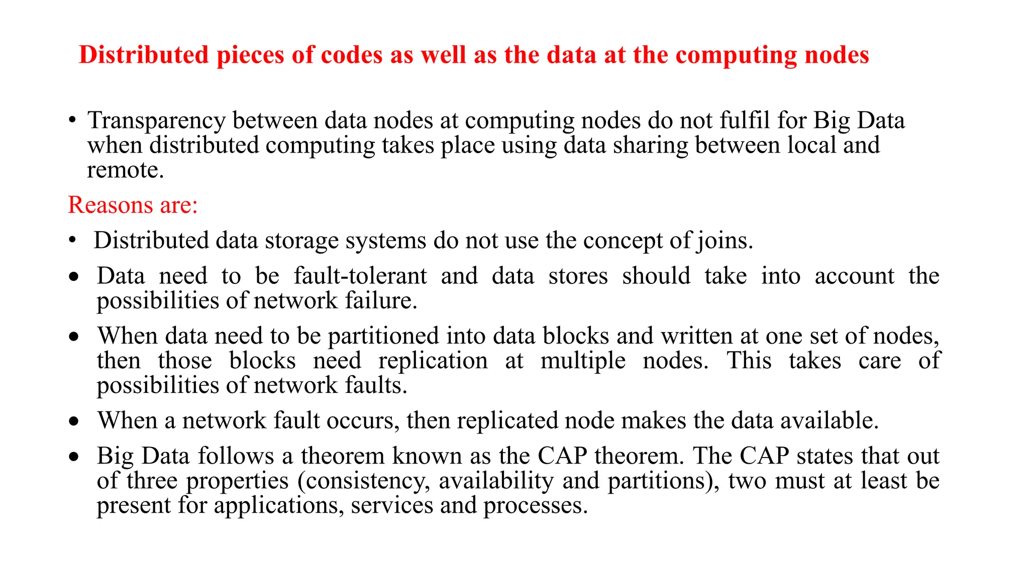Distributed pieces of codes as well as the data at the computing nodes
• Transparency between data nodes at computing nodes do not fulfil for Big Data
when distributed computing takes place using data sharing between local and
remote.
Reasons are:
• Distributed data storage systems do not use the concept of joins.
 Data need to be fault-tolerant and data stores should take into account the
possibilities of network failure.
 When data need to be partitioned into data blocks and written at one set of nodes,
then those blocks need replication at multiple nodes. This takes care of
possibilities of network faults.
 When a network fault occurs, then replicated node makes the data available.
 Big Data follows a theorem known as the CAP theorem. The CAP states that out
of three properties (consistency, availability and partitions), two must at least be
present for applications, services and processes.
 