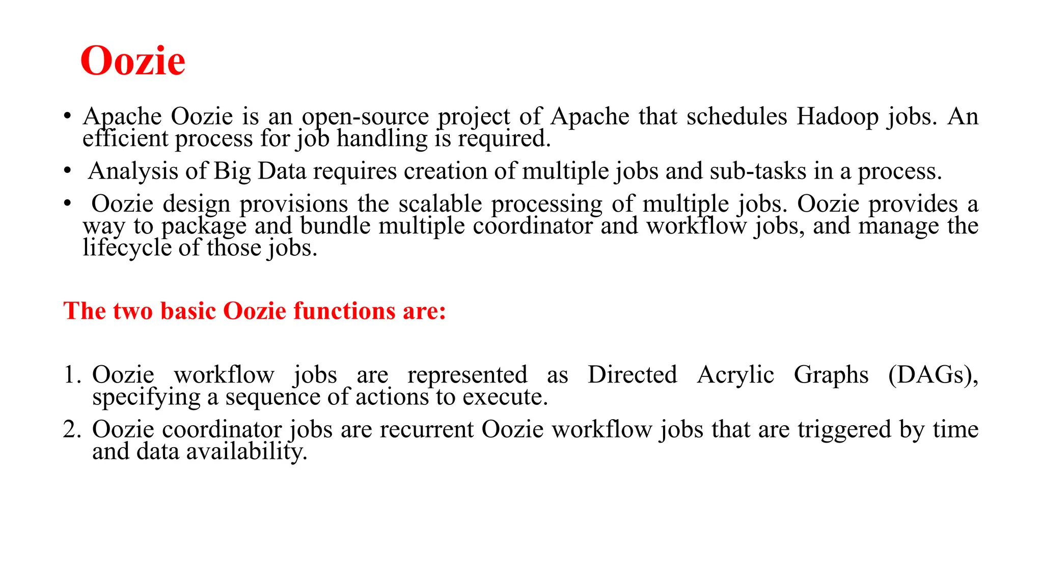 Oozie
• Apache Oozie is an open-source project of Apache that schedules Hadoop jobs. An
efficient process for job handling is required.
• Analysis of Big Data requires creation of multiple jobs and sub-tasks in a process.
• Oozie design provisions the scalable processing of multiple jobs. Oozie provides a
way to package and bundle multiple coordinator and workflow jobs, and manage the
lifecycle of those jobs.
The two basic Oozie functions are:
1. Oozie workflow jobs are represented as Directed Acrylic Graphs (DAGs),
specifying a sequence of actions to execute.
2. Oozie coordinator jobs are recurrent Oozie workflow jobs that are triggered by time
and data availability.
 