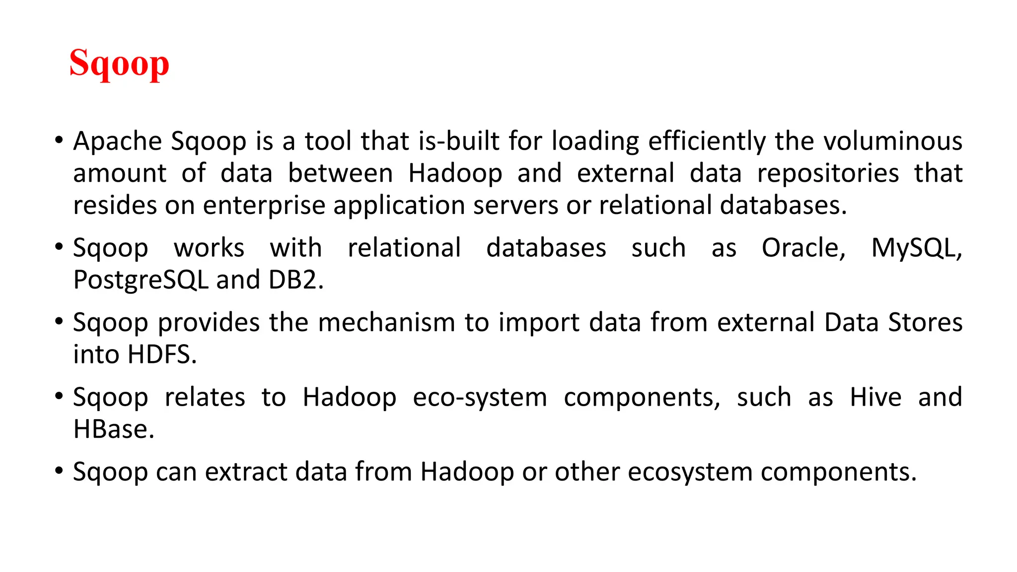 Sqoop
• Apache Sqoop is a tool that is-built for loading efficiently the voluminous
amount of data between Hadoop and external data repositories that
resides on enterprise application servers or relational databases.
• Sqoop works with relational databases such as Oracle, MySQL,
PostgreSQL and DB2.
• Sqoop provides the mechanism to import data from external Data Stores
into HDFS.
• Sqoop relates to Hadoop eco-system components, such as Hive and
HBase.
• Sqoop can extract data from Hadoop or other ecosystem components.
 