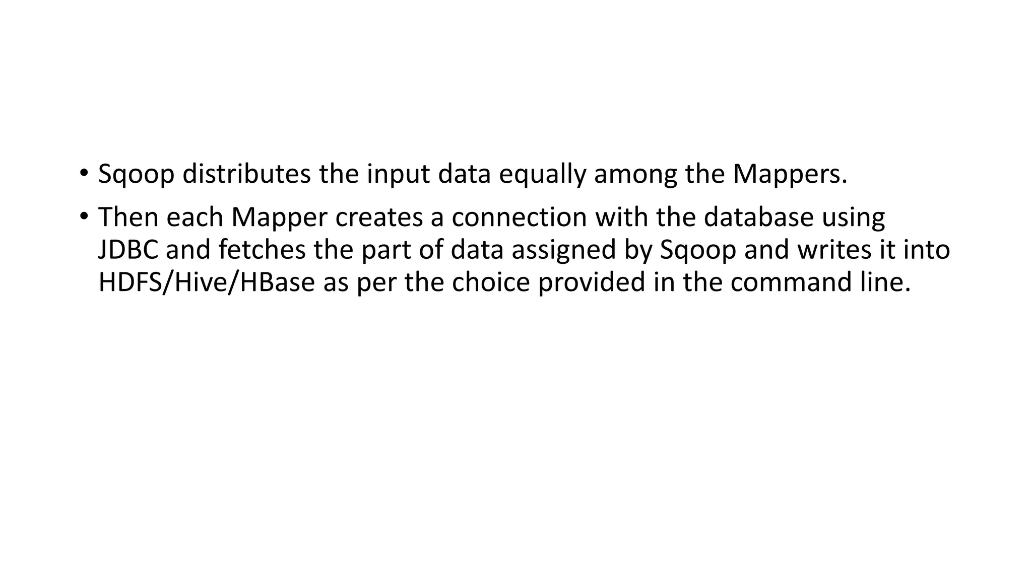 • Sqoop distributes the input data equally among the Mappers.
• Then each Mapper creates a connection with the database using
JDBC and fetches the part of data assigned by Sqoop and writes it into
HDFS/Hive/HBase as per the choice provided in the command line.
 