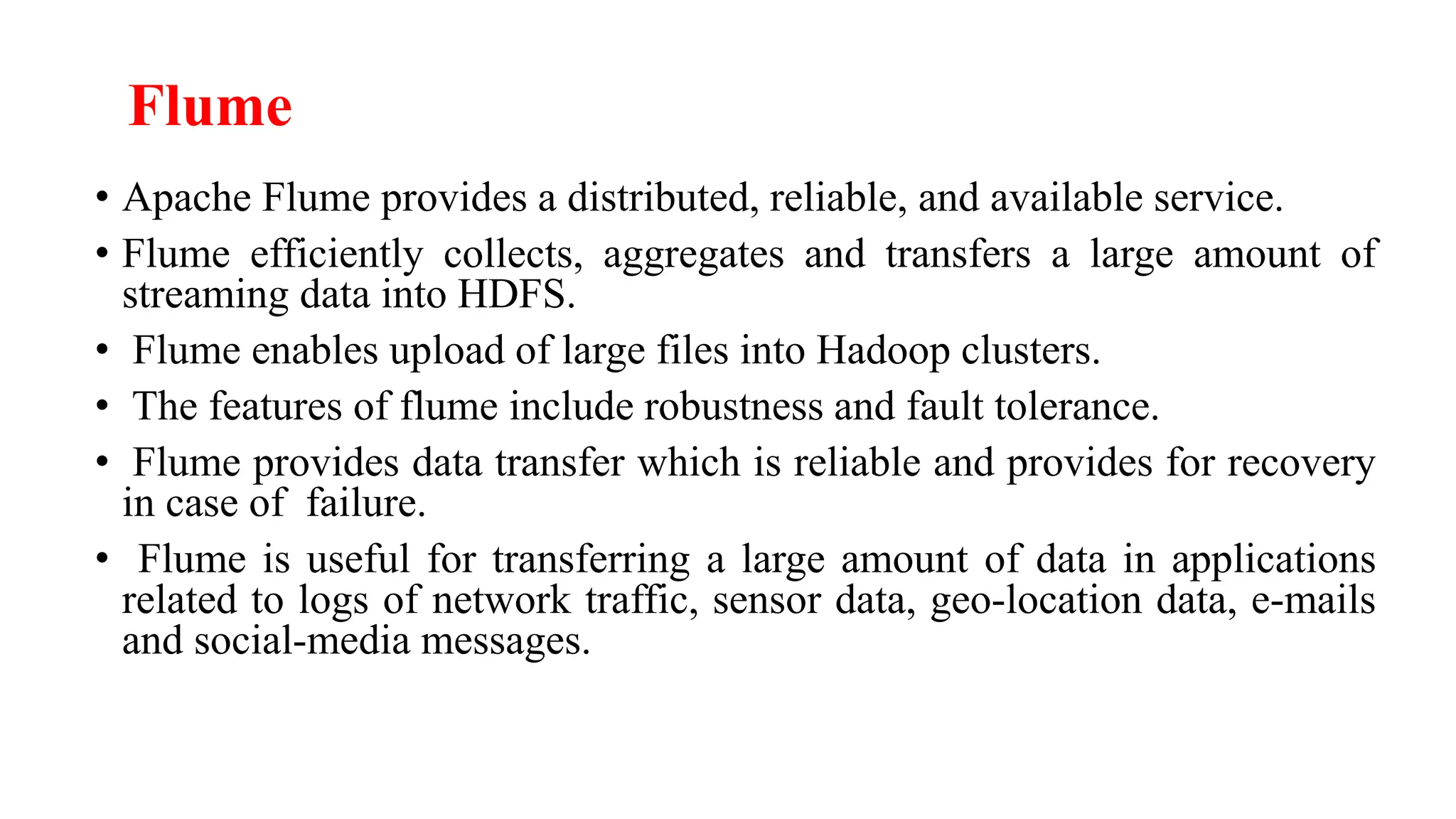 Flume
• Apache Flume provides a distributed, reliable, and available service.
• Flume efficiently collects, aggregates and transfers a large amount of
streaming data into HDFS.
• Flume enables upload of large files into Hadoop clusters.
• The features of flume include robustness and fault tolerance.
• Flume provides data transfer which is reliable and provides for recovery
in case of failure.
• Flume is useful for transferring a large amount of data in applications
related to logs of network traffic, sensor data, geo-location data, e-mails
and social-media messages.
 
