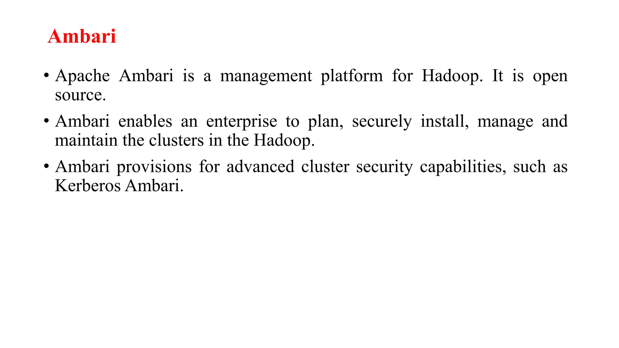 Ambari
• Apache Ambari is a management platform for Hadoop. It is open
source.
• Ambari enables an enterprise to plan, securely install, manage and
maintain the clusters in the Hadoop.
• Ambari provisions for advanced cluster security capabilities, such as
Kerberos Ambari.
 