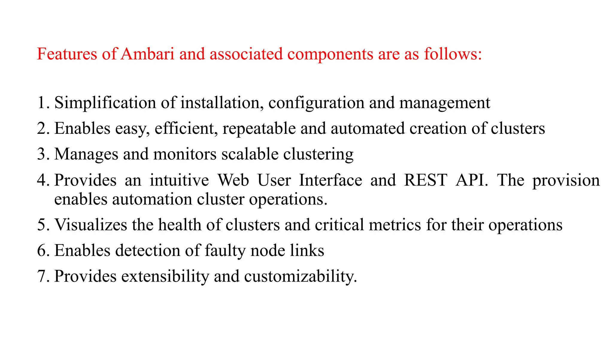 Features of Ambari and associated components are as follows:
1. Simplification of installation, configuration and management
2. Enables easy, efficient, repeatable and automated creation of clusters
3. Manages and monitors scalable clustering
4. Provides an intuitive Web User Interface and REST API. The provision
enables automation cluster operations.
5. Visualizes the health of clusters and critical metrics for their operations
6. Enables detection of faulty node links
7. Provides extensibility and customizability.
 